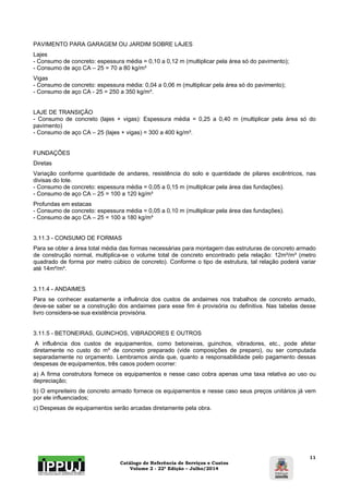 Catálogo de Referência de Serviços e Custos 
Volume 2 - 22ª Edição – Julho/2014 
11 
PAVIMENTO PARA GARAGEM OU JARDIM SOBRE LAJES 
Lajes 
- Consumo de concreto: espessura média = 0,10 a 0,12 m (multiplicar pela área só do pavimento); 
- Consumo de aço CA – 25 = 70 a 80 kg/m³ 
Vigas 
- Consumo de concreto: espessura média: 0,04 a 0,06 m (multiplicar pela área só do pavimento); 
- Consumo de aço CA - 25 = 250 a 350 kg/m³. 
LAJE DE TRANSIÇÃO 
- Consumo de concreto (lajes + vigas): Espessura média = 0,25 a 0,40 m (multiplicar pela área só do 
pavimento) 
- Consumo de aço CA – 25 (lajes + vigas) = 300 a 400 kg/m³. 
FUNDAÇÕES 
Diretas 
Variação conforme quantidade de andares, resistência do solo e quantidade de pilares excêntricos, nas 
divisas do lote. 
- Consumo de concreto: espessura média = 0,05 a 0,15 m (multiplicar pela área das fundações). 
- Consumo de aço CA – 25 = 100 a 120 kg/m³ 
Profundas em estacas 
- Consumo de concreto: espessura média = 0,05 a 0,10 m (multiplicar pela área das fundações). 
- Consumo de aço CA – 25 = 100 a 180 kg/m³ 
3.11.3 - CONSUMO DE FORMAS 
Para se obter a área total média das formas necessárias para montagem das estruturas de concreto armado 
de construção normal, multiplica-se o volume total de concreto encontrado pela relação: 12m²/m³ (metro 
quadrado de forma por metro cúbico de concreto). Conforme o tipo de estrutura, tal relação poderá variar 
até 14m²/m³. 
3.11.4 - ANDAIMES 
Para se conhecer exatamente a influência dos custos de andaimes nos trabalhos de concreto armado, 
deve-se saber se a construção dos andaimes para esse fim é provisória ou definitiva. Nas tabelas desse 
livro considera-se sua existência provisória. 
3.11.5 - BETONEIRAS, GUINCHOS, VIBRADORES E OUTROS 
A influência dos custos de equipamentos, como betoneiras, guinchos, vibradores, etc., pode afetar 
diretamente no custo do m³ de concreto preparado (vide composições de preparo), ou ser computada 
separadamente no orçamento. Lembramos ainda que, quanto a responsabilidade pelo pagamento dessas 
despesas de equipamentos, três casos podem ocorrer: 
a) A firma construtora fornece os equipamentos e nesse caso cobra apenas uma taxa relativa ao uso ou 
depreciação; 
b) O empreiteiro de concreto armado fornece os equipamentos e nesse caso seus preços unitários já vem 
por ele influenciados; 
c) Despesas de equipamentos serão arcadas diretamente pela obra. 
 