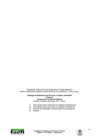 Catálogo de Referência de Serviços e Custos 
Volume 2 - 22ª Edição – Julho/2014 
ii 
FUNDAÇÃO INSTITUTO DE PESQUISA E PLANEJAMENTO 
PARA O DESENVOLVIMENTO SUSTENTÁVEL DE JOINVILLE - IPPUJ (Org.). 
Catálogo de Referência de Serviços e Custos Julho/2014 
Volume 2 
Construções de Obras Públicas 
Joinville: Prefeitura Municipal, 2014 - 362 p. 
1. Informações sobre distribuição do Catálogo de Referência 
2. Informações Gerais para Uso do Catálogo de Referência 
3. Critérios de Orientação e Determinação de Quantitativos 
4. Tabelas 
 