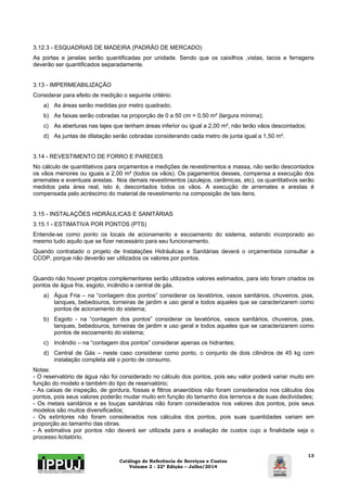 3.12.3 - ESQUADRIAS DE MADEIRA (PADRÃO DE MERCADO) 
As portas e janelas serão quantificadas por unidade. Sendo que os caixilhos ,vistas, tacos e ferragens 
deverão ser quantificados separadamente. 
Catálogo de Referência de Serviços e Custos 
Volume 2 - 22ª Edição – Julho/2014 
13 
3.13 - IMPERMEABILIZAÇÃO 
Considerar para efeito de medição o seguinte critério: 
a) As áreas serão medidas por metro quadrado; 
b) As faixas serão cobradas na proporção de 0 a 50 cm = 0,50 m² (largura mínima); 
c) As aberturas nas lajes que tenham áreas inferior ou igual a 2,00 m², não terão vãos descontados; 
d) As juntas de dilatação serão cobradas considerando cada metro de junta igual a 1,50 m². 
3.14 - REVESTIMENTO DE FORRO E PAREDES 
No cálculo de quantitativos para orçamentos e medições de revestimentos e massa, não serão descontados 
os vãos menores ou iguais a 2,00 m² (todos os vãos). Os pagamentos desses, compensa a execução dos 
arremates e eventuais arestas. Nos demais revestimentos (azulejos, cerâmicas, etc), os quantitativos serão 
medidos pela área real, isto é, descontados todos os vãos. A execução de arremates e arestas é 
compensada pelo acréscimo do material de revestimento na composição de tais itens. 
3.15 - INSTALAÇÕES HIDRÁULICAS E SANITÁRIAS 
3.15.1 - ESTIMATIVA POR PONTOS (PTS) 
Entende-se como ponto os locais de acionamento e escoamento do sistema, estando incorporado ao 
mesmo tudo aquilo que se fizer necessário para seu funcionamento. 
Quando contratado o projeto de Instalações Hidráulicas e Sanitárias deverá o orçamentista consultar a 
CCOP, porque não deverão ser utilizados os valores por pontos. 
Quando não houver projetos complementares serão utilizados valores estimados, para isto foram criados os 
pontos de água fria, esgoto, incêndio e central de gás. 
a) Água Fria – na “contagem dos pontos” considerar os lavatórios, vasos sanitários, chuveiros, pias, 
tanques, bebedouros, torneiras de jardim e uso geral e todos aqueles que se caracterizarem como 
pontos de acionamento do sistema; 
b) Esgoto - na “contagem dos pontos” considerar os lavatórios, vasos sanitários, chuveiros, pias, 
tanques, bebedouros, torneiras de jardim e uso geral e todos aqueles que se caracterizarem como 
pontos de escoamento do sistema; 
c) Incêndio – na “contagem dos pontos” considerar apenas os hidrantes; 
d) Central de Gás – neste caso considerar como ponto, o conjunto de dois cilindros de 45 kg com 
instalação completa até o ponto de consumo. 
Notas: 
- O reservatório de água não foi considerado no cálculo dos pontos, pois seu valor poderá variar muito em 
função do modelo e também do tipo de reservatório; 
- As caixas de inspeção, de gordura, fossas e filtros anaeróbios não foram considerados nos cálculos dos 
pontos, pois seus valores poderão mudar muito em função do tamanho dos terrenos e de suas declividades; 
- Os metais sanitários e as louças sanitárias não foram considerados nos valores dos pontos, pois seus 
modelos são muitos diversificados; 
- Os extintores não foram considerados nos cálculos dos pontos, pois suas quantidades variam em 
proporção ao tamanho das obras. 
- A estimativa por pontos não deverá ser utilizada para a avaliação de custos cujo a finalidade seja o 
processo licitatório. 
 