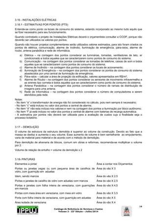 3.16 - INSTALAÇÕES ELÉTRICAS 
3.16.1 - ESTIMATIVAS POR PONTOS (PTS) 
Entende-se como ponto os locais de consumo do sistema, estando incorporado ao mesmo tudo aquilo que 
se fizer necessário para seu funcionamento. 
Quando contratado o projeto de Instalações Elétricas deverá o orçamentista consultar a CCOP, porque não 
deverão ser utilizados os valores por pontos. 
Quando não houver projetos complementares serão utilizados valores estimados, para isto foram criados os 
pontos de elétrica, comunicação, alarme de incêndio, iluminação de emergência, pára-raios, alarme de 
roubo, antena parabólica e rede de informática. 
a) Elétrica – na contagem dos pontos considerar as luminárias, tomadas, ventiladores de teto, ar 
Catálogo de Referência de Serviços e Custos 
Volume 2 - 22ª Edição – Julho/2014 
14 
condicionado e todos aqueles que se caracterizarem como pontos de consumo do sistema; 
b) Comunicação - na contagem dos pontos considerar as tomadas de telefone, caixas de som e todos 
aqueles que se caracterizarem como pontos de consumo do sistema; 
c) Alarme de Incêndio – na contagem dos pontos considerar os locais de acionamento; 
d) Iluminação de Emergência – na contagem dos pontos considerar os pontos de consumo do sistema 
abastecidos por uma central de iluminação de emergência; 
e) Pára-raios – calcular a área de projeção da edificação, valores apresentados em R$/m²; 
f) Alarme de Roubo - na contagem dos pontos considerar os sensores de movimento infravermelho e 
as sirenes tipo corneta e todos aqueles que se caracterizarem como ponto de consumo do sistema; 
g) Antena Parabólica – na contagem dos pontos considerar o número de ramais de distribuição de 
imagens para uma antena; 
h) Rede de Informática – na contagem dos pontos considerar o número de computadores a serem 
atendidos pela rede. 
Notas: 
- No item “a” o transformador de energia não foi considerado no cálculo, pois nem sempre é necessário; 
- No item “c” está incluso no valor dos pontos a central de alarme; 
- No item “d” não esta incluso nos valores e nem na contagem dos pontos a iluminação por bloco autônomo; 
- No item “f” já está incluso no valor dos pontos a central de alarme com baterias de recarga automática. 
- A estimativa por pontos não deverá ser utilizada para a avaliação de custos cujo a finalidade seja o 
processo licitatório. 
3.17 – DEMOLIÇÃO 
O volume da estrutura da estrutura demolida é superior ao volume da construção. Devido ao fato que a 
massa se desfaz e aumenta o seu volume. Esse aumento de volume é bem semelhante ao empolamento, 
varia de material para material e de acordo com o método de demolição. 
Para demolição de alvenaria de blocos, comum em obras e reformas, recomenda-se multiplicar o volume 
por 2. 
Volume de relação de entulho = volume de demolição x 2 
3.18- PINTURAS 
Elementos a pintar Área a contar nos Orçamentos 
Portas ou janelas cegas ou com pequena área de caixilhos de 
Área do vão X 3 
vidro, com guarnição em aduelas 
Idem, sendo marcos Área do vão X 2,5 
Portas e janelas de caixilho de vidro com aduelas com marcos Área do vão X 2,5 
Portas e janelas com folha inteira de veneziana, com guarnições 
em marcos 
Área do vão X 4,5 
Portas com meia área em veneziana, com meia em vidro Área do vão X 3,5 
Porta com folha inteira de veneziana, com guarnição em aduelas Área do vão X 5 
Área isolada de veneziana Área do vão X 4 
 