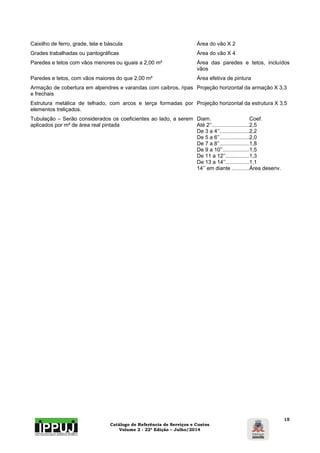 Caixilho de ferro, grade, tela e báscula Área do vão X 2 
Grades trabalhadas ou pantográficas Área do vão X 4 
Paredes e tetos com vãos menores ou iguais a 2,00 m² Área das paredes e tetos, incluídos 
Catálogo de Referência de Serviços e Custos 
Volume 2 - 22ª Edição – Julho/2014 
15 
vãos 
Paredes e tetos, com vãos maiores do que 2,00 m² Área efetiva de pintura 
Armação de cobertura em alpendres e varandas com caibros, ripas 
e frechais 
Projeção horizontal da armação X 3,3 
Estrutura metálica de telhado, com arcos e terça formadas por 
elementos treliçados. 
Projeção horizontal da estrutura X 3,5 
Tubulação – Serão considerados os coeficientes ao lado, a serem 
aplicados por m² de área real pintada 
Diam. Coef. 
Até 2’’ ......................... 2,5 
De 3 a 4’’ .................... 2,2 
De 5 a 6’’ .................... 2,0 
De 7 a 8’’ .................... 1,8 
De 9 a 10’’.................. 1,5 
De 11 a 12’’................ 1,3 
De 13 a 14’’................ 1,1 
14’’ em diante ............ Área desenv. 
 