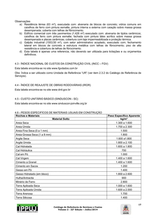 Catálogo de Referência de Serviços e Custos 
Volume 2 - 22ª Edição – Julho/2014 
17 
Observações 
a) Residência térrea (63 m²), executada com: alvenaria de blocos de concreto; vidros comuns em 
caixilhos de ferro com pintura esmalte, pintura interna e externa com caiação sobre massa grossa 
desempenada; coberta com telhas de fibrocimento. 
b) Edifício comercial com três pavimentos (1.426 m²) executado com: alvenaria de tijolos cerâmicos; 
caixilhos de ferro com pintura esmalte; fachada com pintura látex acrílico sobre massa grossa 
desempenada e placas cerâmicas; cobertura com laje impermeabilizada e proteção térmica. 
c) Galpão industrial (1553,50 m²), com setor administrativo acoplado, executado com; fechamento 
lateral em blocos de concreto e estrutura metálica com telhas de fibrocimento; piso de alta 
resistência e cobertura de telhas de fibrocimento. 
d) Esta tabela é apenas uma referencia, não devendo ser utilizada para licitações e ou orçamentos 
definitivos. 
4.3 - ÍNDICE NACIONAL DE CUSTOS DA CONSTRUÇÃO CIVIL (INCC – FGV) 
Esta tabela encontra-se no site www.fgvdados.com.br 
Obs: Índice a ser utilizado como Unidade de Referência “UR” (ver item 2.3.2 do Catálogo de Referência de 
Serviços). 
4.4 - ÍNDICE DE REAJUSTE DE OBRAS RODOVIÁRIAS (IROR) 
Esta tabela encontra-se no site www.dnit.gov.br 
4.5 - CUSTO UNITÁRIO BÁSICO (SINDUSCON - SC) 
Esta tabela encontra-se no site www.sinduscon-joinville.org.br 
4.6 - PESOS ESPECIFÍCOS DE MATERIAIS USUAIS EM CONSTRUÇÃO 
Rochas e Materiais Peso Específico Aparente 
Material Solto kg/m³ 
Areia Seca 1.300 a 1.600 
Areia Úmida 1.700 a 2.300 
Areia Fina Seca (0 a 1 mm) 1.500 
Areia Grossa Seca (1 a 8 mm) 1.800 
Argila Seca 1.600 a1.800 
Argila Úmida 1.800 a 2.100 
Cal Hidratada 1.600 a 1.800 
Cal Hidráulica 700 
Cal em Pó 1.000 
Cal Virgem 1.400 a 1.600 
Cimento a Granel 1.400 a 1.600 
Cimento em Sacos 1.200 
Gesso em Pó 1.400 
Gesso Hidratado (em bloco) 1.800 a 2.600 
Hulha/Antracita 900 
Minério de Ferro 2.800 
Terra Apiloada Seca 1.000 a 1.600 
Terra Apiloada Úmida 1.600 a 2.000 
Terra Arenosa 1.700 
Terra Silicosa 1.400 
 