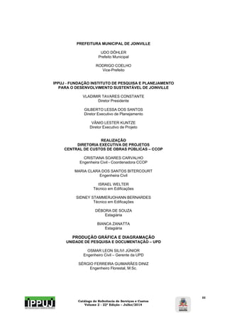 Catálogo de Referência de Serviços e Custos 
Volume 2 - 22ª Edição – Julho/2014 
iii 
PREFEITURA MUNICIPAL DE JOINVILLE 
UDO DÖHLER 
Prefeito Municipal 
RODRIGO COELHO 
Vice-Prefeito 
IPPUJ - FUNDAÇÃO INSTITUTO DE PESQUISA E PLANEJAMENTO 
PARA O DESENVOLVIMENTO SUSTENTÁVEL DE JOINVILLE 
VLADIMIR TAVARES CONSTANTE 
Diretor Presidente 
GILBERTO LESSA DOS SANTOS 
Diretor Executivo de Planejamento 
VÂNIO LESTER KUNTZE 
Diretor Executivo de Projeto 
REALIZAÇÃO 
DIRETORIA EXECUTIVA DE PROJETOS 
CENTRAL DE CUSTOS DE OBRAS PÚBLICAS – CCOP 
CRISTIANA SOARES CARVALHO 
Engenheira Civil - Coordenadora CCOP 
MARIA CLARA DOS SANTOS BITERCOURT 
Engenheira Civil 
ISRAEL WELTER 
Técnico em Edificações 
SIDNEY STAMMERJOHANN BERNARDES 
Técnico em Edificações 
DÉBORA DE SOUZA 
Estagiária 
BIANCA ZANATTA 
Estagiária 
PRODUÇÃO GRÁFICA E DIAGRAMAÇÃO 
UNIDADE DE PESQUISA E DOCUMENTAÇÃO – UPD 
OSMAR LEON SILIVI JÚNIOR 
Engenheiro Civil – Gerente da UPD 
SÉRGIO FERREIRA GUIMARÃES DINIZ 
Engenheiro Florestal, M.Sc. 
 