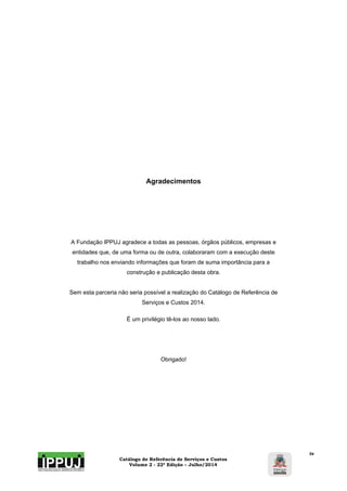 Catálogo de Referência de Serviços e Custos 
Volume 2 - 22ª Edição – Julho/2014 
iv 
Agradecimentos 
A Fundação IPPUJ agradece a todas as pessoas, órgãos públicos, empresas e 
entidades que, de uma forma ou de outra, colaboraram com a execução deste 
trabalho nos enviando informações que foram de suma importância para a 
construção e publicação desta obra. 
Sem esta parceria não seria possível a realização do Catálogo de Referência de 
Serviços e Custos 2014. 
É um privilégio tê-los ao nosso lado. 
Obrigado! 
 
