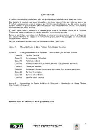Catálogo de Referência de Serviços e Custos 
Volume 2 - 22ª Edição – Julho/2014 
v 
Apresentação 
A Prefeitura Municipal de Joinville lança a 22ª edição do Catálogo de Referência de Serviços e Custos. 
Este trabalho é resultado das ações integradas e contínuas desenvolvidas por todos os setores da 
Prefeitura, voltadas para a busca de soluções que minimizem as dificuldades no que diz respeito a custos 
de obras públicas, os quais terá ótimo reflexo nas decisões para empreendimentos voltado a comunidade e 
também nos futuros planos de obras. 
A criação deste Catálogo contou com a colaboração de todas as Secretarias, Fundações e Empresas 
Públicas que prestaram valiosas informações, sugestões e contribuições técnicas. 
Espera-se ao divulgar o conteúdo deste Catálogo, arregimentar um número ainda maior de profissionais 
para o desenvolvimento dos processos de planejamento, projeto, construção, operação, uso e manutenção 
das edificações e materiais. 
Para fins de apresentação os volumes que complementam este Catálogo são: 
Volume 1 Manual de Custos de Obras Públicas - Metodologia e Conceitos 
Volume 2 Catálogo de Referência de Serviços e Custos – Construções de Obras Públicas 
Classe 05 Serviços Técnicos 
Classe 10 Construções de Edificações 
Classe 15 Reformas em Geral 
Classe 16 Instalações Hidráulicas, Sanitárias, Pluviais, e Equipamentos Hidráulicos 
Classe 20 Demolições em Geral 
Classe 21 Instalações Elétricas, Comunicação, Informática, Som Ambiente e Anti-furto 
Classe 25 Serviços Empreitados 
Classe 30 Serviços Extraordinários 
Classe 35 Serviços Gerais Urbanos 
Volume 3 Composições de Custos Unitários de Referência – Construções de Obras Públicas 
(http://ccop.joinville.sc.gov.br) 
Permitido o uso das informações desde que citada a Fonte. 
 