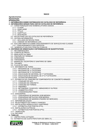 Catálogo de Referência de Serviços e Custos 
Volume 2 - 22ª Edição – Julho/2014 
vi 
ÍNDICE 
Agradecimentos............................................................................................................................................... iv 
Apresentação .................................................................................................................................................... v 
INTRODUÇÃO .................................................................................................................................................. 1 
1 - INFORMAÇÕES SOBRE DISTRIBUIÇÃO DO CATÁLOGO DE REFERÊNCIA ....................................... 2 
2 - INFORMAÇÕES GERAIS PARA USO DO CATÁLOGO DE REFERÊNCIA ............................................. 2 
2.1 - CARACTERIZAÇÃO DAS NOMENCLATURAS USADAS ................................................................... 2 
2.1.1 - CLASSE ......................................................................................................................................... 2 
2.1.2 - SUBCLASSE ................................................................................................................................. 2 
2.1.3 - TÍTULO .......................................................................................................................................... 2 
2.1.4 - SUBTÍTULO ................................................................................................................................... 2 
2.1.5 - DESCRIÇÃO ................................................................................................................................. 2 
2.2 - NOTAS PARA USO DO CATÁLOGO DE REFERÊNCIA .................................................................... 2 
2.3 - OUTRAS INFORMAÇÕES ................................................................................................................... 3 
2.3.1 - INCLUSÃO DE NOVOS ITENS ..................................................................................................... 3 
2.3.2 - UNIDADE DE REFERÊNCIA (UR) ................................................................................................ 3 
2.4 - ESCLARECIMENTOS SOBRE ENQUADRAMENTO DE SERVIÇOS NAS CLASSES ...................... 4 
2.4.1 - ENQUADRAMENTO DOS SERVIÇOS ......................................................................................... 4 
2.5 – NOMENCLATURA DOS ITENS DA PLANILHA .................................................................................. 5 
3 - CRITÉRIOS DE ORIENTAÇÃO E DETERMINAÇÃO DE QUANTITATIVOS ............................................ 6 
3.1 - RECOMENDAÇÕES ............................................................................................................................. 6 
3.2 - CORPOS DE PROVA ........................................................................................................................... 6 
3.3 - MARCAÇÃO DA OBRA ........................................................................................................................ 6 
3.4 - PREPARO DO TERRENO ................................................................................................................... 7 
3.5 - SONDAGENS ....................................................................................................................................... 7 
3.6 - TOPOGRAFIA ....................................................................................................................................... 7 
3.7 - BARRACÃO, ESCRITÓRIO E SANITÁRIO DE OBRA ........................................................................ 7 
3.8 - TAPUMES ............................................................................................................................................. 8 
3.9 - PLACAS DE OBRA ............................................................................................................................... 8 
3.10 - MOVIMENTO DE TERRA ................................................................................................................... 8 
3.10.1 - MATERIAIS DE 1ª CATEGORIA ................................................................................................. 8 
3.10.2 - MATERIAIS DE 2ª CATEGORIA ................................................................................................. 8 
3.10.3 - MATERIAIS DE 3ª CATEGORIA ................................................................................................. 8 
3.10.4 - ESCAVAÇÃO DE MATERIAL DE 1ª CATEGORIA ..................................................................... 8 
3.10.5 - ESCAVAÇÃO DE MATERIAL DE 2ª E 3ª CATEGORIA ............................................................. 9 
3.10.6 - OUTRAS INFORMAÇÕES .......................................................................................................... 9 
3.11 - ESTIMATIVA DE CONSUMO DE COMPONENTES DE CONCRETO ARMADO ............................. 9 
3.11.1 - CONSUMO DE AÇO ................................................................................................................... 9 
3.11.2 - CONSUMO DE CONCRETO .................................................................................................... 10 
3.11.3 - CONSUMO DE FORMAS.......................................................................................................... 11 
3.11.4 - ANDAIMES ................................................................................................................................ 11 
3.11.5 - BETONEIRAS, GUINCHOS, VIBRADORES E OUTROS ........................................................ 11 
3.11.6 - LEMBRETES ÚTEIS ................................................................................................................. 12 
3.11.7 - CONSIDERAÇÕES FINAIS ...................................................................................................... 12 
3.12 - ESQUADRIAS ................................................................................................................................... 12 
3.12.1 – ESQUADRIAS DE MADEIRA (SOB MEDIDA) ......................................................................... 12 
3.12.2 - ESQUADRIAS METÁLICAS (SOB MEDIDA)............................................................................ 12 
3.12.3 - ESQUADRIAS DE MADEIRA (PADRÃO DE MERCADO) ....................................................... 13 
3.13 - IMPERMEABILIZAÇÃO .................................................................................................................... 13 
3.14 - REVESTIMENTO DE FORRO E PAREDES .................................................................................... 13 
3.15 - INSTALAÇÕES HIDRÁULICAS E SANITÁRIAS .............................................................................. 13 
3.15.1 - ESTIMATIVA POR PONTOS (PTS) .......................................................................................... 13 
3.16 - INSTALAÇÕES ELÉTRICAS ............................................................................................................ 14 
3.16.1 - ESTIMATIVAS POR PONTOS (PTS) ....................................................................................... 14 
3.17 – DEMOLIÇÃO .................................................................................................................................... 14 
3.18- PINTURAS ......................................................................................................................................... 14 
4 - TABELAS ................................................................................................................................................... 16 
4.1 - LIMITES PARA LICITAÇÃO ............................................................................................................... 16 
4.2 - ESTIMATIVA DE CUSTO POR ETAPA DE OBRA (%) ..................................................................... 16 
 