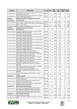Catálogo de Referência de Serviços e Custos 
Volume 2 - 22ª Edição – Julho/2014 
57 
CÓDIGO DESCRIÇÃO CLASS UNID. MAT. 
(R$) 
M.O. 
(R$) 
OUTROS 
(R$) 
TOTAL 
(R$) 
C10.56.05.05.007 Regularização de base p/ piso c/ argamassa de cimento e 
areia, traço 1:5, esp.: 7cm. SER.CG m² 13,78 12,12 0 25,91 
C10.56.05.05.010 Regularização de base p/ piso c/ argamassa de cimento, 
areia e aditivo impermeabilizante SER.CG m² 13,71 8,35 0 22,06 
C10.56.10 Acabamento de Piso c/ Argamassa de Cimento 
C10.56.10.05 Piso Cimentado 
C10.56.10.05.005 Piso cimentado, cimento e areia, traço 1:4, esp: 1,5 cm SER.CG m² 3,48 23,51 0 26,99 
C10.56.10.05.010 Piso cimentado, cimento, areia e aditivo impermeabilizante, 
traço 1:3, esp: 1,5 cm SER.CG m² 7,35 23,51 0 30,86 
C10.56.10.05.015N Piso cimentado, desempenado traço 1:3, esp: 7 cm SER.CG m² 20,29 28,7 0 48,98 
C10.56.15 Acabamento de Piso c/ Cerâmica 
C10.56.15.05 Piso Cerâmico 
C10.56.15.05.005 Piso cerâmico padrão alto 30X30 cm, assentado sobre 
argamassa colante pré-fabricada SER.CG m² 42,43 7,18 0 49,61 
C10.56.15.05.010 Piso cerâmico padrão alto 40X40 cm, assentado sobre 
argamassa colante pré-fabricada SER.CG m² 52,96 5,55 0 58,51 
C10.56.15.05.020 Piso cerâmico padrão médio 20X20 cm, assentado sobre 
argamassa colante pré-fabricada SER.CG m² 41,98 10,76 0 52,74 
C10.56.15.05.025 Piso cerâmico padrão médio 30X30 cm, assentado sobre 
argamassa colante pré-fabricada SER.CG m² 39,88 7,18 0 47,06 
C10.56.15.05.030 Piso cerâmico padrão médio 34X34 cm, assentado sobre 
argamassa colante pré-fabricada SER.CG m² 43,11 6,52 0 49,64 
C10.56.15.05.035 Piso cerâmico padrão médio 40X40 cm, assentado sobre 
argamassa colante pré-fabricada SER.CG m² 41,87 5,55 0 47,41 
C10.56.15.05.040 Piso cerâmico padrão médio 45X45 cm, assentado sobre 
argamassa colante pré-fabricada SER.CG m² 73,48 4,89 0 78,37 
C10.56.15.05.045 Piso cerâmico padrão comercial 30X30 cm, 
assentadosobre argamassa colante pré-fabricada SER.CG m² 36,33 7,18 0 43,51 
C10.56.15.05.050 Piso cerâmico padrão comercial 34X34 cm, assentado 
sobre argamassa colante pré-fabricada SER.CG m² 38,17 6,52 0 44,69 
C10.56.15.05.055 Piso cerâmico padrão comercial 40X40 cm, assentado 
sobre argamassa colante pré-fabricada SER.CG m² 35,32 5,55 0 40,87 
C10.56.15.05.057 Piso cerâmico padrão comercial 41X41 cm, assentado 
sobre argamassa colante pré-fabricada SER.CG m² 23,58 5,55 0 29,13 
C10.56.15.05.058 
Piso cerâmico padrão comercial 41X41 cm, anti-derrapante, 
assentado sobre argamassa colante pré-fabricada 
SER.CG m² 16,44 5,55 0 21,99 
C10.56.15.05.060 Piso cerâmico padrão comercial 45X45 cm, assentado 
sobre argamassa colante pré-fabricada SER.CG m² 44,07 4,89 0 48,96 
C10.56.15.05.062 
Piso cerâmico padrão comercial 45X45 cm, anti-derrapante, 
assentado sobre argamassa colante pré-fabricada 
SER.CG m² 19,11 4,89 0 24 
C10.56.15.05.080 Piso em ladrilho hidráuliconatural 20x20cm - liso cor 
natural. SER.CG m² 28,71 5,36 0 34,07 
C10.56.15.10 Rodapé Cerâmico 
C10.56.15.10.005 Rodapé cerâmico padrão alto, assentado sobre argamassa 
colante pré-fabricada SER.CG m 12,39 4,2 0 16,59 
C10.56.15.10.010 Rodapé cerâmico padrão médio, assentado sobre 
argamassa colante pré-fabricada SER.CG m 3,38 4,2 0 7,58 
C10.56.15.10.015 Rodapé cerâmico padrão comercial, assentado sobre 
argamassa colante pré-fabricada SER.CG m 2,44 4,2 0 6,65 
C10.56.15.15 Piso Cerâmico Antiderrapante 
C10.56.15.15.001 Piso cerâmico anti-derrapante padrão alto 40X40 cm, 
assentado sobre argamassa colante pré-fabricada SER.CG m² 52,84 5,55 0 58,38 
C10.56.15.15.005 Piso cerâmico anti-derrapante padrão alto 30X30 cm, 
assentado sobre argamassa colante pré-fabricada SER.CG m² 71,86 7,18 0 79,04 
C10.56.15.17 Piso Cerâmico Extrudado 
C10.56.15.17.020 Rodapé cerâmico extrudado SER.CG m 25,67 7,25 0 32,91 
C10.56.15.17.025 Rodapé em granitina, moldado "in loco" esp: 1cm altura: 
8cm SER.CG m 0,76 0 11,62 12,38 
 