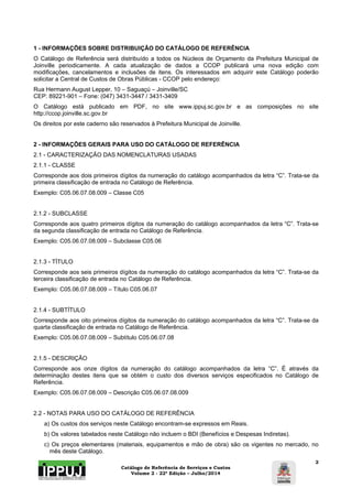 1 - INFORMAÇÕES SOBRE DISTRIBUIÇÃO DO CATÁLOGO DE REFERÊNCIA 
O Catálogo de Referência será distribuído a todos os Núcleos de Orçamento da Prefeitura Municipal de 
Joinville periodicamente. A cada atualização de dados a CCOP publicará uma nova edição com 
modificações, cancelamentos e inclusões de itens. Os interessados em adquirir este Catálogo poderão 
solicitar a Central de Custos de Obras Públicas - CCOP pelo endereço: 
Rua Hermann August Lepper, 10 – Saguaçú – Joinville/SC 
CEP: 89221-901 – Fone: (047) 3431-3447 / 3431-3409 
O Catálogo está publicado em PDF, no site www.ippuj.sc.gov.br e as composições no site 
http://ccop.joinville.sc.gov.br 
Os direitos por este caderno são reservados à Prefeitura Municipal de Joinville. 
2 - INFORMAÇÕES GERAIS PARA USO DO CATÁLOGO DE REFERÊNCIA 
2.1 - CARACTERIZAÇÃO DAS NOMENCLATURAS USADAS 
2.1.1 - CLASSE 
Corresponde aos dois primeiros dígitos da numeração do catálogo acompanhados da letra “C”. Trata-se da 
primeira classificação de entrada no Catálogo de Referência. 
Exemplo: C05.06.07.08.009 – Classe C05 
2.1.2 - SUBCLASSE 
Corresponde aos quatro primeiros dígitos da numeração do catálogo acompanhados da letra “C”. Trata-se 
da segunda classificação de entrada no Catálogo de Referência. 
Exemplo: C05.06.07.08.009 – Subclasse C05.06 
2.1.3 - TÍTULO 
Corresponde aos seis primeiros dígitos da numeração do catálogo acompanhados da letra “C”. Trata-se da 
terceira classificação de entrada no Catálogo de Referência. 
Exemplo: C05.06.07.08.009 – Título C05.06.07 
2.1.4 - SUBTÍTULO 
Corresponde aos oito primeiros dígitos da numeração do catálogo acompanhados da letra “C”. Trata-se da 
quarta classificação de entrada no Catálogo de Referência. 
Exemplo: C05.06.07.08.009 – Subtítulo C05.06.07.08 
2.1.5 - DESCRIÇÃO 
Corresponde aos onze dígitos da numeração do catálogo acompanhados da letra “C”. É através da 
determinação destes itens que se obtém o custo dos diversos serviços especificados no Catálogo de 
Referência. 
Exemplo: C05.06.07.08.009 – Descrição C05.06.07.08.009 
Catálogo de Referência de Serviços e Custos 
Volume 2 - 22ª Edição – Julho/2014 
2 
2.2 - NOTAS PARA USO DO CATÁLOGO DE REFERÊNCIA 
a) Os custos dos serviços neste Catálogo encontram-se expressos em Reais. 
b) Os valores tabelados neste Catálogo não incluem o BDI (Benefícios e Despesas Indiretas). 
c) Os preços elementares (materiais, equipamentos e mão de obra) são os vigentes no mercado, no 
mês deste Catálogo. 
 