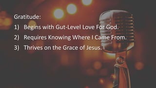 Gratitude:
1) Begins with Gut-Level Love For God.
2) Requires Knowing Where I Came From.
3) Thrives on the Grace of Jesus.
 