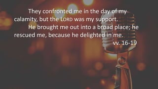 They confronted me in the day of my
calamity, but the LORD was my support.
He brought me out into a broad place; he
rescued me, because he delighted in me.
vv. 16-19
 
