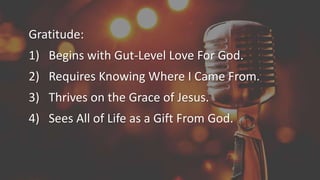 Gratitude:
1) Begins with Gut-Level Love For God.
2) Requires Knowing Where I Came From.
3) Thrives on the Grace of Jesus.
4) Sees All of Life as a Gift From God.
 