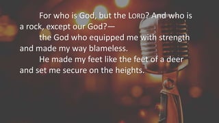 For who is God, but the LORD? And who is
a rock, except our God?—
the God who equipped me with strength
and made my way blameless.
He made my feet like the feet of a deer
and set me secure on the heights.
 