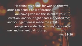 He trains my hands for war, so that my
arms can bend a bow of bronze.
You have given me the shield of your
salvation, and your right hand supported me,
and your gentleness made me great.
You gave a wide place for my steps under
me, and my feet did not slip.
- vv. 31-36
 
