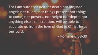 For I am sure that neither death nor life, nor
angels nor rulers, nor things present nor things
to come, nor powers, nor height nor depth, nor
anything else in all creation, will be able to
separate us from the love of God in Christ Jesus
our Lord.
- Romans 8:38-39
 