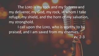The LORD is my rock and my fortress and
my deliverer, my God, my rock, in whom I take
refuge, my shield, and the horn of my salvation,
my stronghold.
I call upon the LORD, who is worthy to be
praised, and I am saved from my enemies.
- vv. 2-3
 