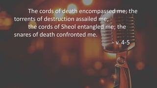 The cords of death encompassed me; the
torrents of destruction assailed me;
the cords of Sheol entangled me; the
snares of death confronted me.
- v. 4-5
 