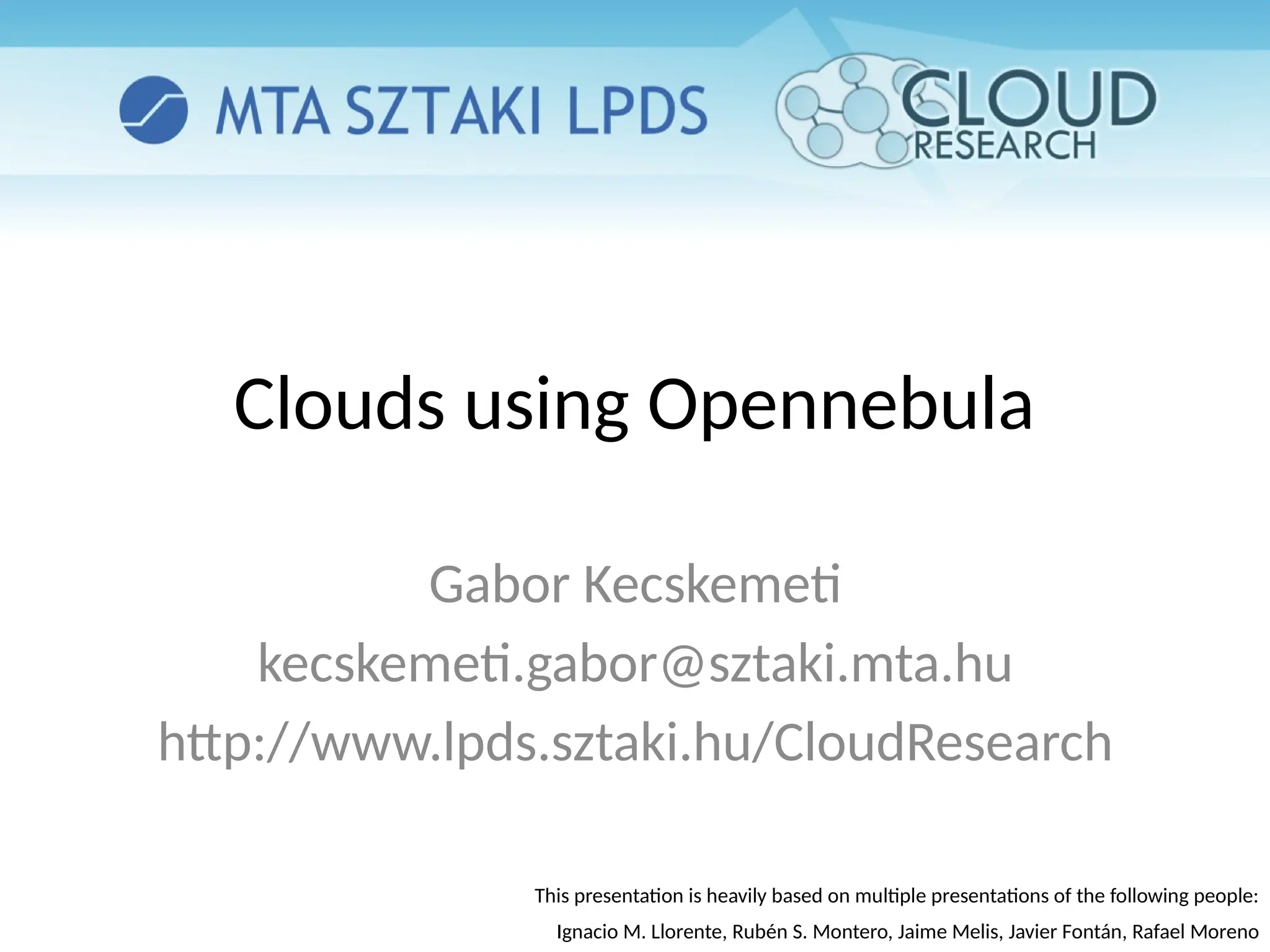 Clouds using Opennebula
Gabor Kecskemeti
kecskemeti.gabor@sztaki.mta.hu
http://www.lpds.sztaki.hu/CloudResearch
This presentation is heavily based on multiple presentations of the following people:
Ignacio M. Llorente, Rubén S. Montero, Jaime Melis, Javier Fontán, Rafael Moreno
 
