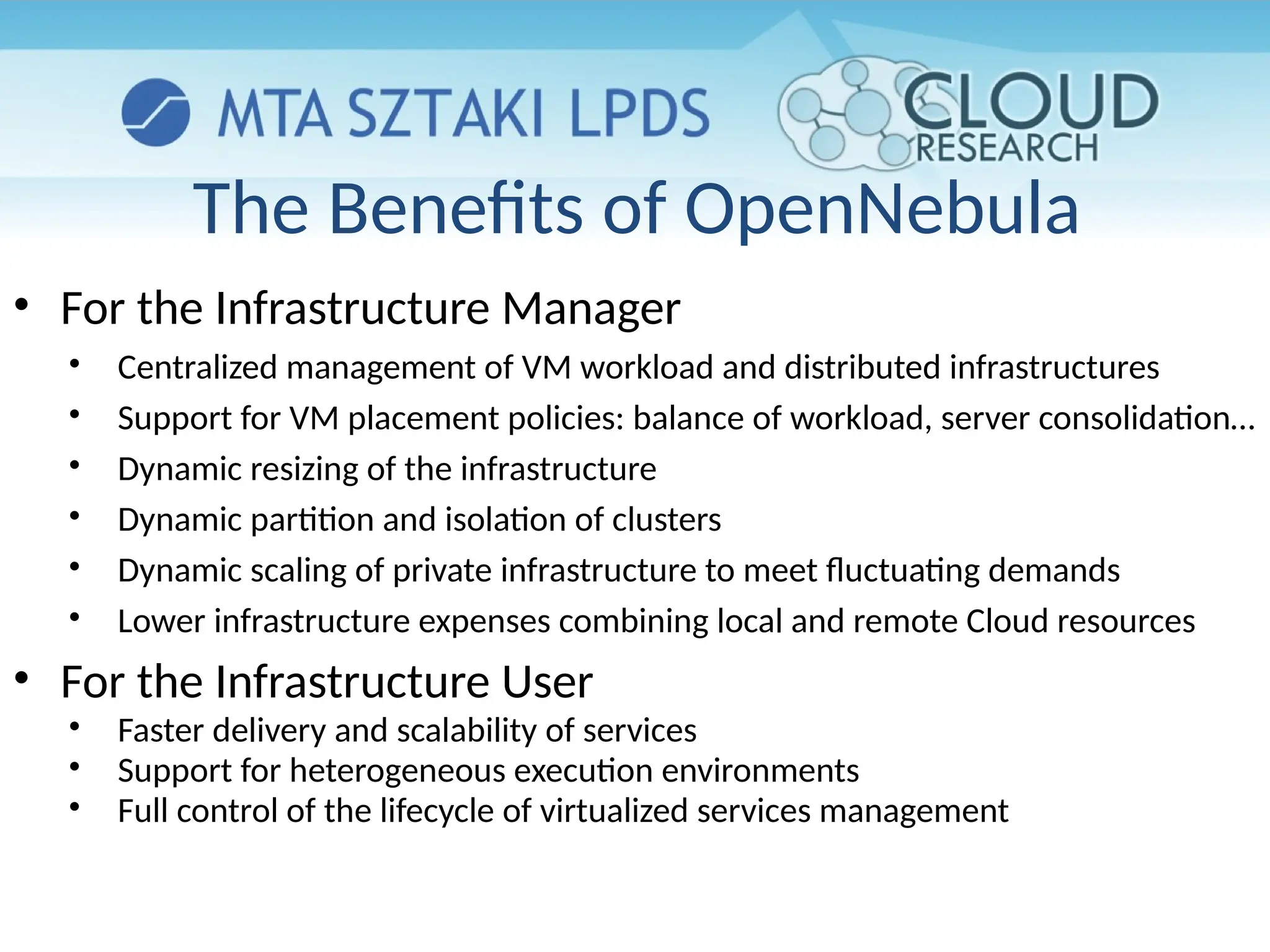 The Benefits of OpenNebula
• For the Infrastructure Manager
• Centralized management of VM workload and distributed infrastructures
• Support for VM placement policies: balance of workload, server consolidation…
• Dynamic resizing of the infrastructure
• Dynamic partition and isolation of clusters
• Dynamic scaling of private infrastructure to meet fluctuating demands
• Lower infrastructure expenses combining local and remote Cloud resources
• For the Infrastructure User
• Faster delivery and scalability of services
• Support for heterogeneous execution environments
• Full control of the lifecycle of virtualized services management
 