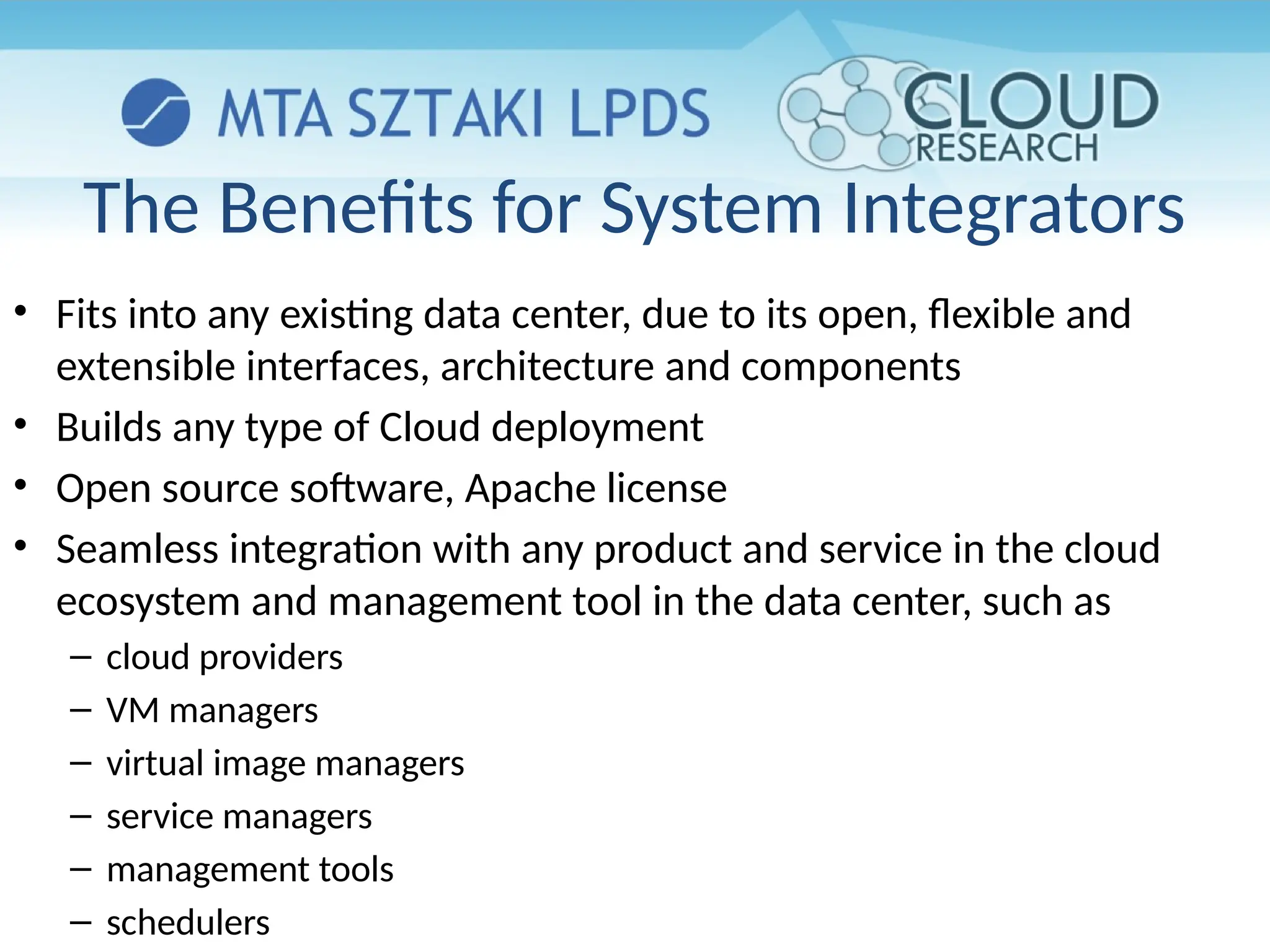 The Benefits for System Integrators
• Fits into any existing data center, due to its open, flexible and
extensible interfaces, architecture and components
• Builds any type of Cloud deployment
• Open source software, Apache license
• Seamless integration with any product and service in the cloud
ecosystem and management tool in the data center, such as
– cloud providers
– VM managers
– virtual image managers
– service managers
– management tools
– schedulers
 