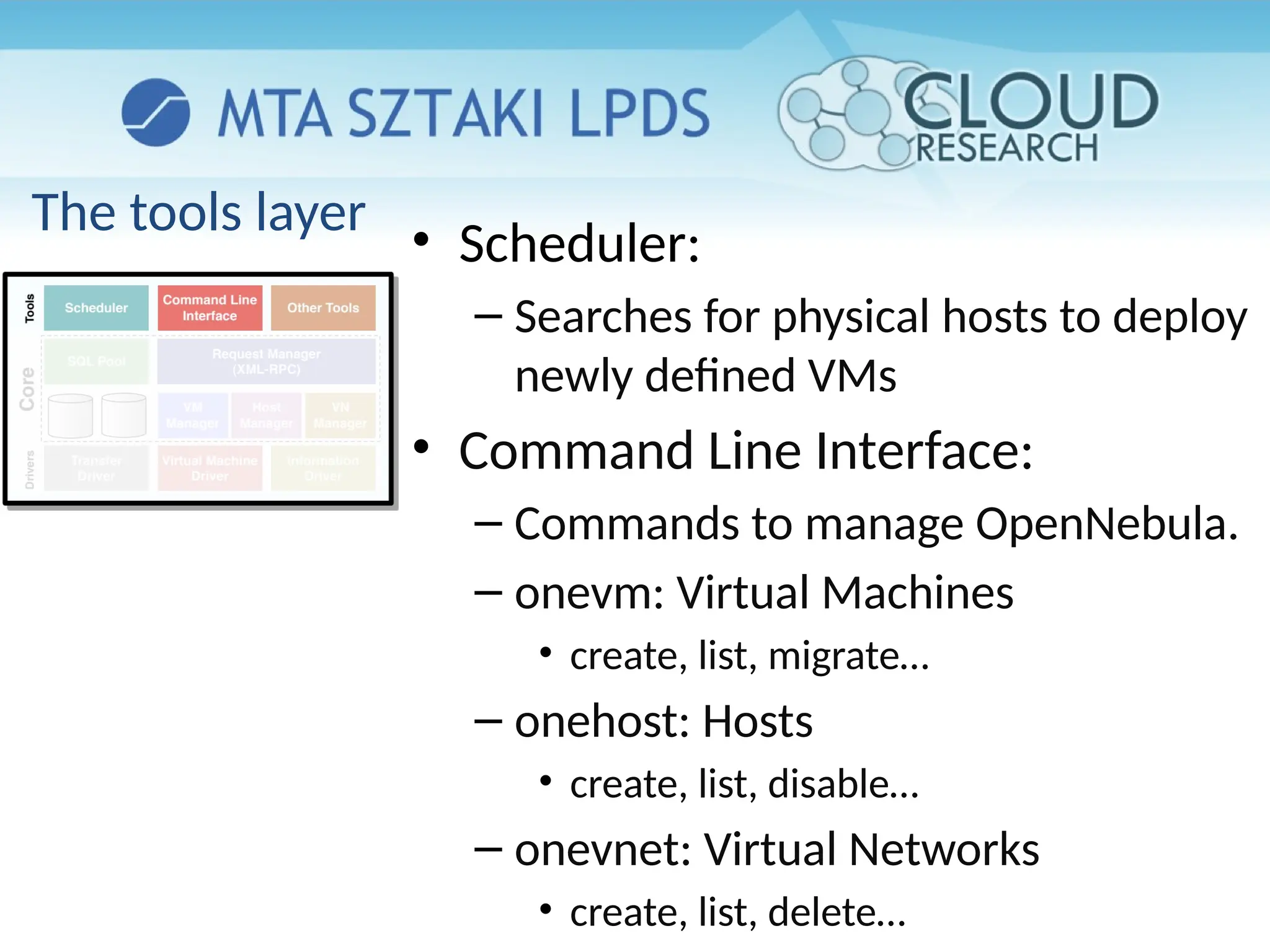 The tools layer
• Scheduler:
– Searches for physical hosts to deploy
newly defined VMs
• Command Line Interface:
– Commands to manage OpenNebula.
– onevm: Virtual Machines
• create, list, migrate…
– onehost: Hosts
• create, list, disable…
– onevnet: Virtual Networks
• create, list, delete…
 