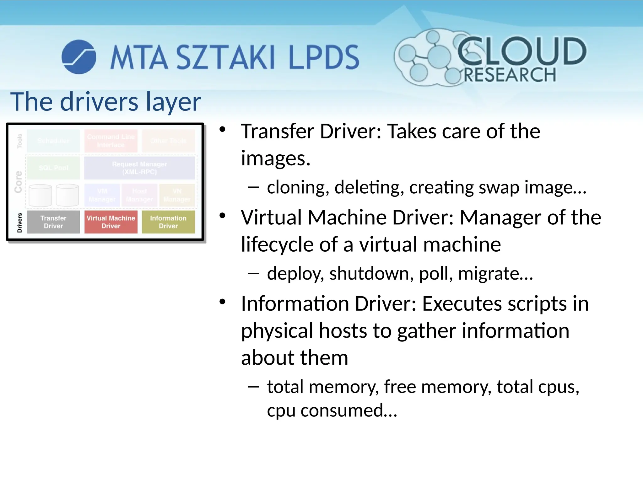 The drivers layer
• Transfer Driver: Takes care of the
images.
– cloning, deleting, creating swap image…
• Virtual Machine Driver: Manager of the
lifecycle of a virtual machine
– deploy, shutdown, poll, migrate…
• Information Driver: Executes scripts in
physical hosts to gather information
about them
– total memory, free memory, total cpus,
cpu consumed…
 