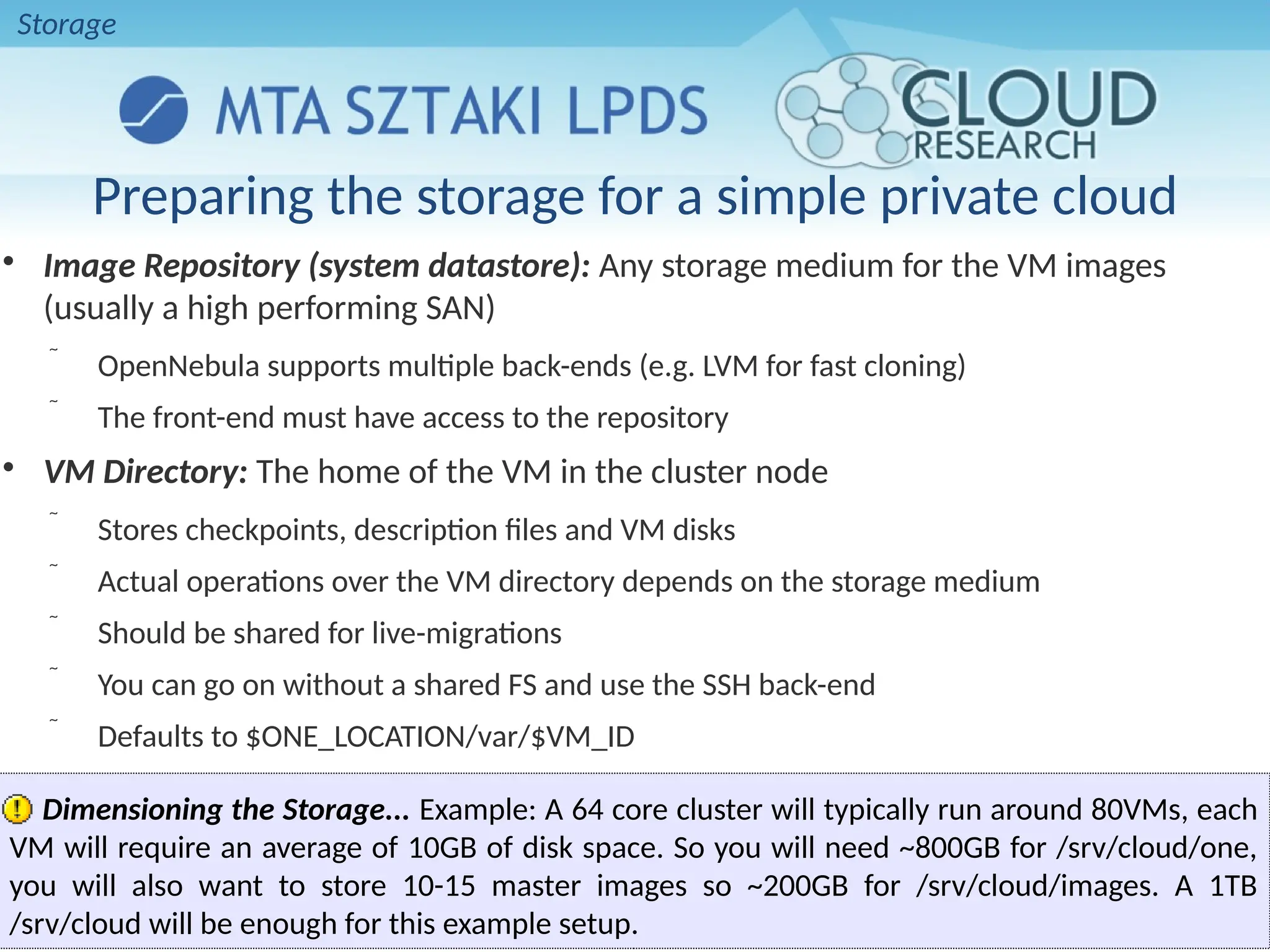 
Image Repository (system datastore): Any storage medium for the VM images
(usually a high performing SAN)
 OpenNebula supports multiple back-ends (e.g. LVM for fast cloning)
 The front-end must have access to the repository

VM Directory: The home of the VM in the cluster node
 Stores checkpoints, description files and VM disks
 Actual operations over the VM directory depends on the storage medium
 Should be shared for live-migrations
 You can go on without a shared FS and use the SSH back-end
 Defaults to $ONE_LOCATION/var/$VM_ID
Dimensioning the Storage... Example: A 64 core cluster will typically run around 80VMs, each
VM will require an average of 10GB of disk space. So you will need ~800GB for /srv/cloud/one,
you will also want to store 10-15 master images so ~200GB for /srv/cloud/images. A 1TB
/srv/cloud will be enough for this example setup.
Preparing the storage for a simple private cloud
Storage
 