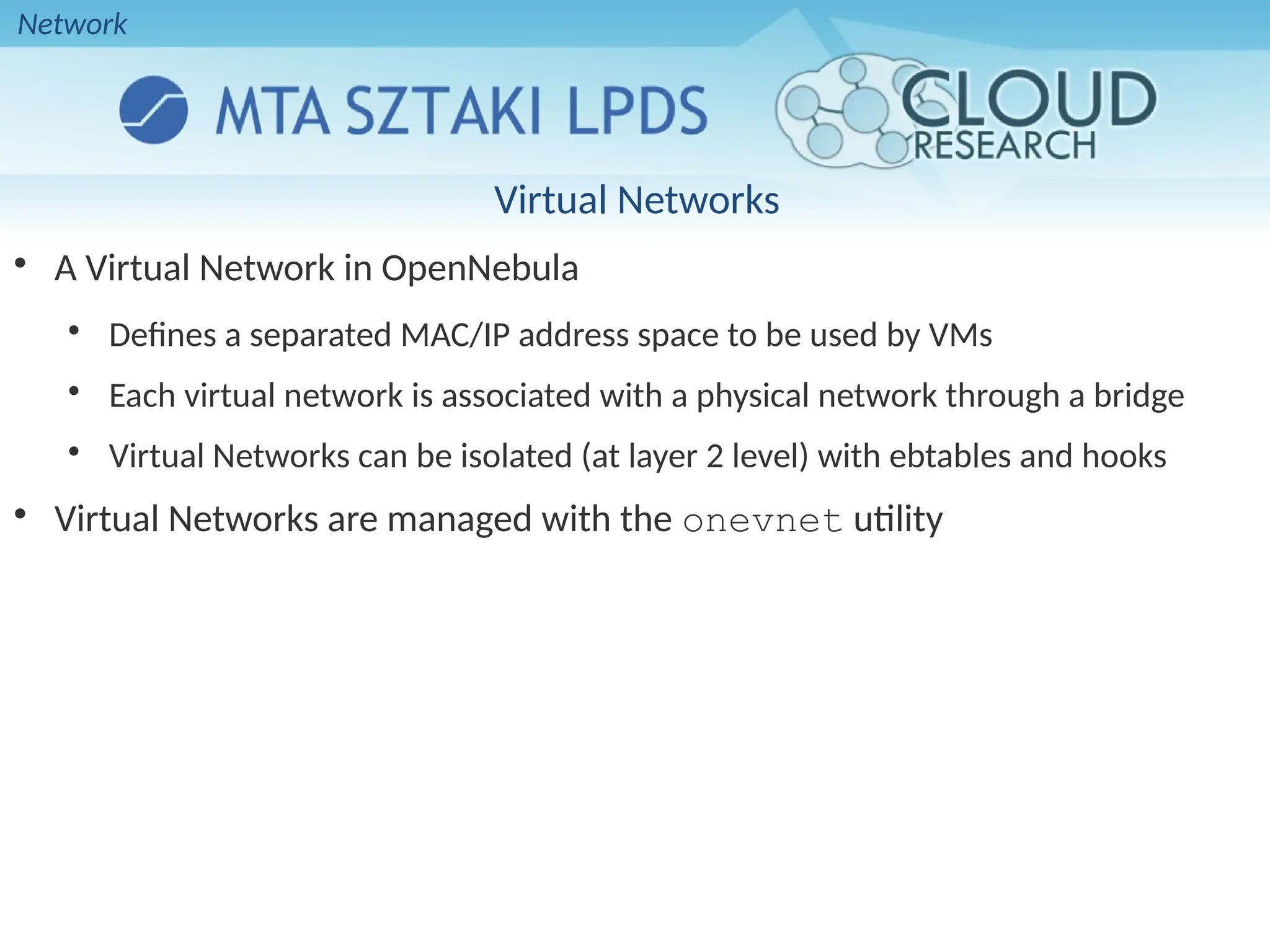 Virtual Networks

A Virtual Network in OpenNebula

Defines a separated MAC/IP address space to be used by VMs

Each virtual network is associated with a physical network through a bridge

Virtual Networks can be isolated (at layer 2 level) with ebtables and hooks

Virtual Networks are managed with the onevnet utility
Network
 