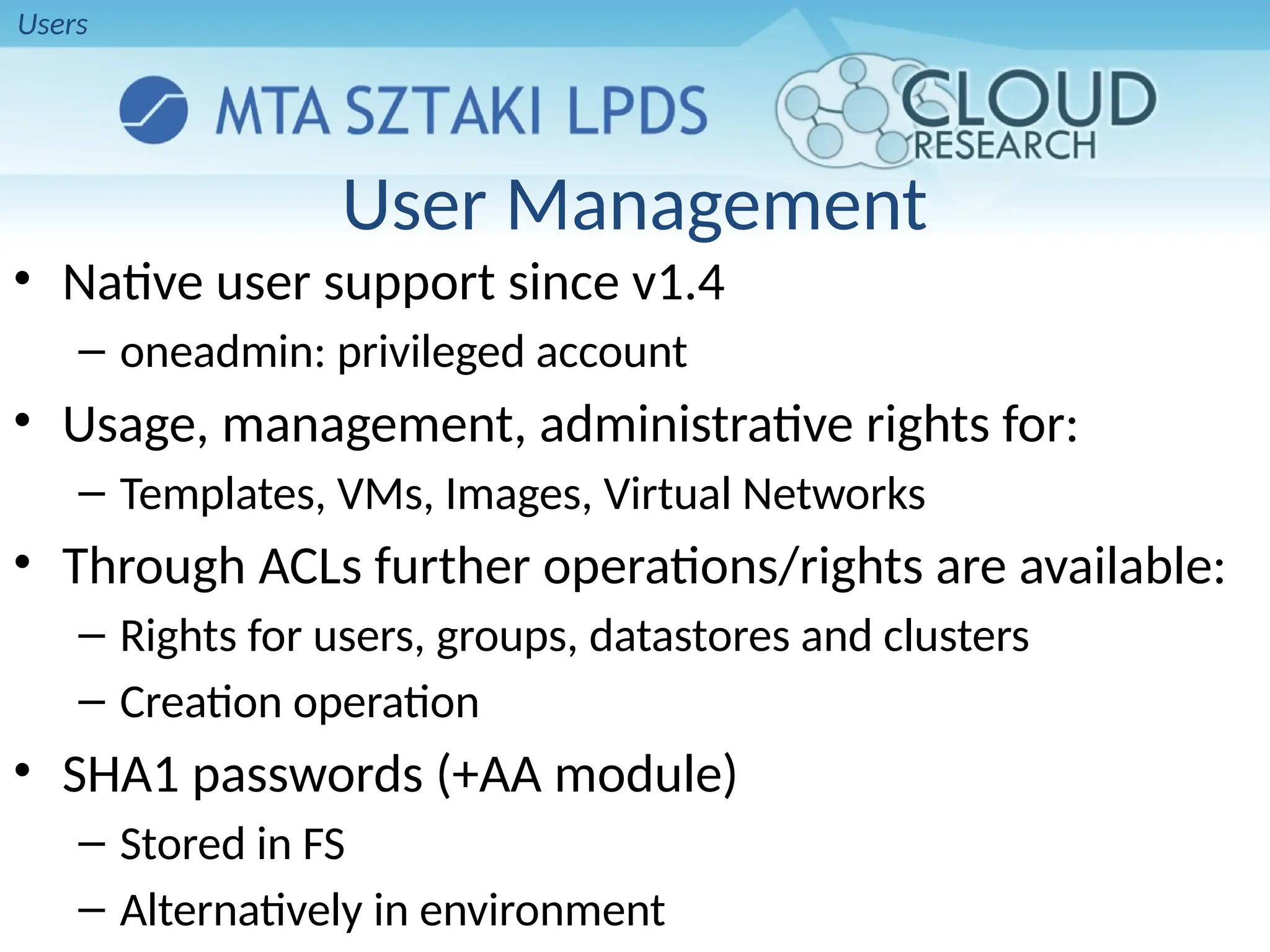 User Management
• Native user support since v1.4
– oneadmin: privileged account
• Usage, management, administrative rights for:
– Templates, VMs, Images, Virtual Networks
• Through ACLs further operations/rights are available:
– Rights for users, groups, datastores and clusters
– Creation operation
• SHA1 passwords (+AA module)
– Stored in FS
– Alternatively in environment
Users
 