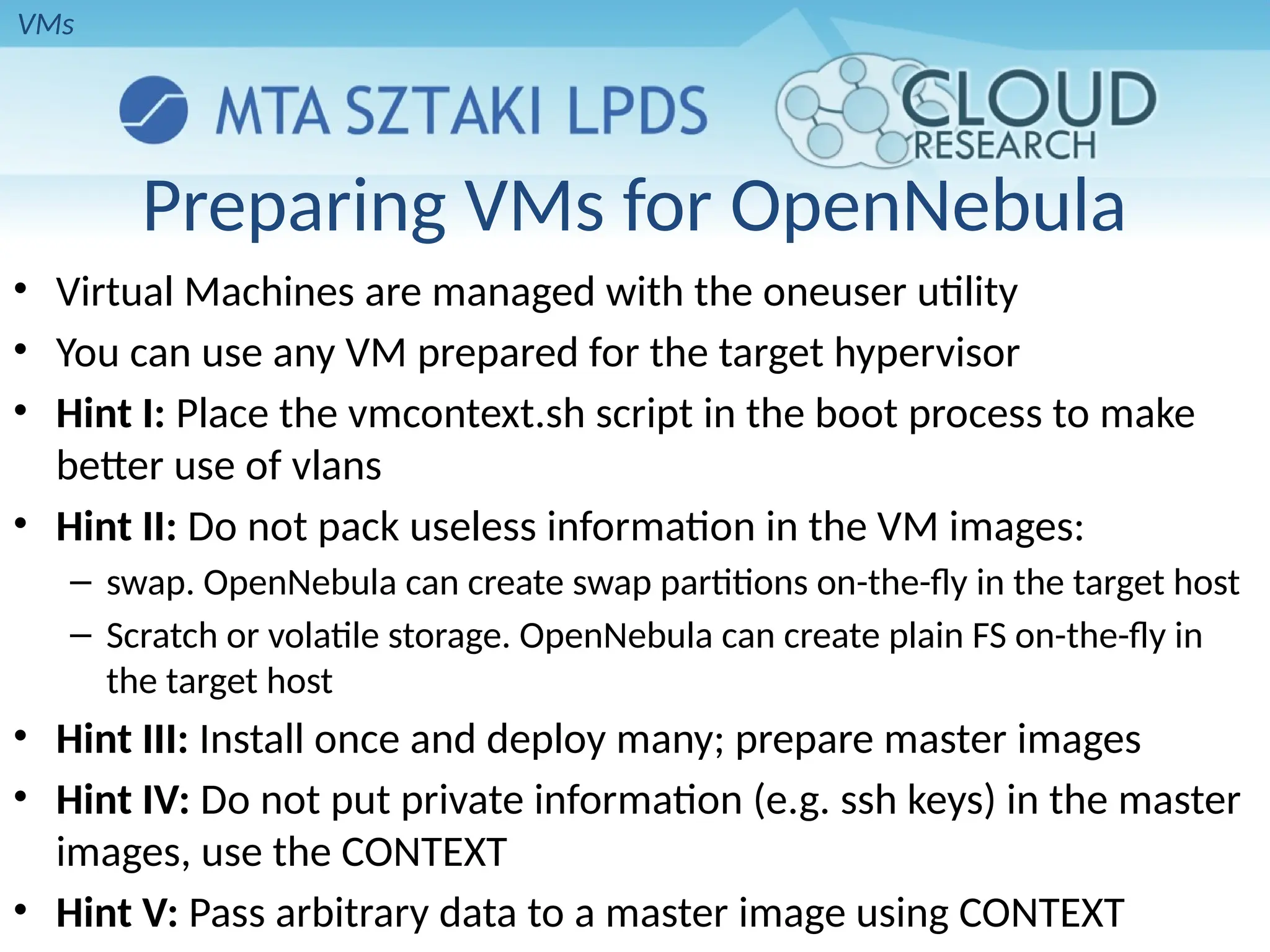 Preparing VMs for OpenNebula
• Virtual Machines are managed with the oneuser utility
• You can use any VM prepared for the target hypervisor
• Hint I: Place the vmcontext.sh script in the boot process to make
better use of vlans
• Hint II: Do not pack useless information in the VM images:
– swap. OpenNebula can create swap partitions on-the-fly in the target host
– Scratch or volatile storage. OpenNebula can create plain FS on-the-fly in
the target host
• Hint III: Install once and deploy many; prepare master images
• Hint IV: Do not put private information (e.g. ssh keys) in the master
images, use the CONTEXT
• Hint V: Pass arbitrary data to a master image using CONTEXT
VMs
 