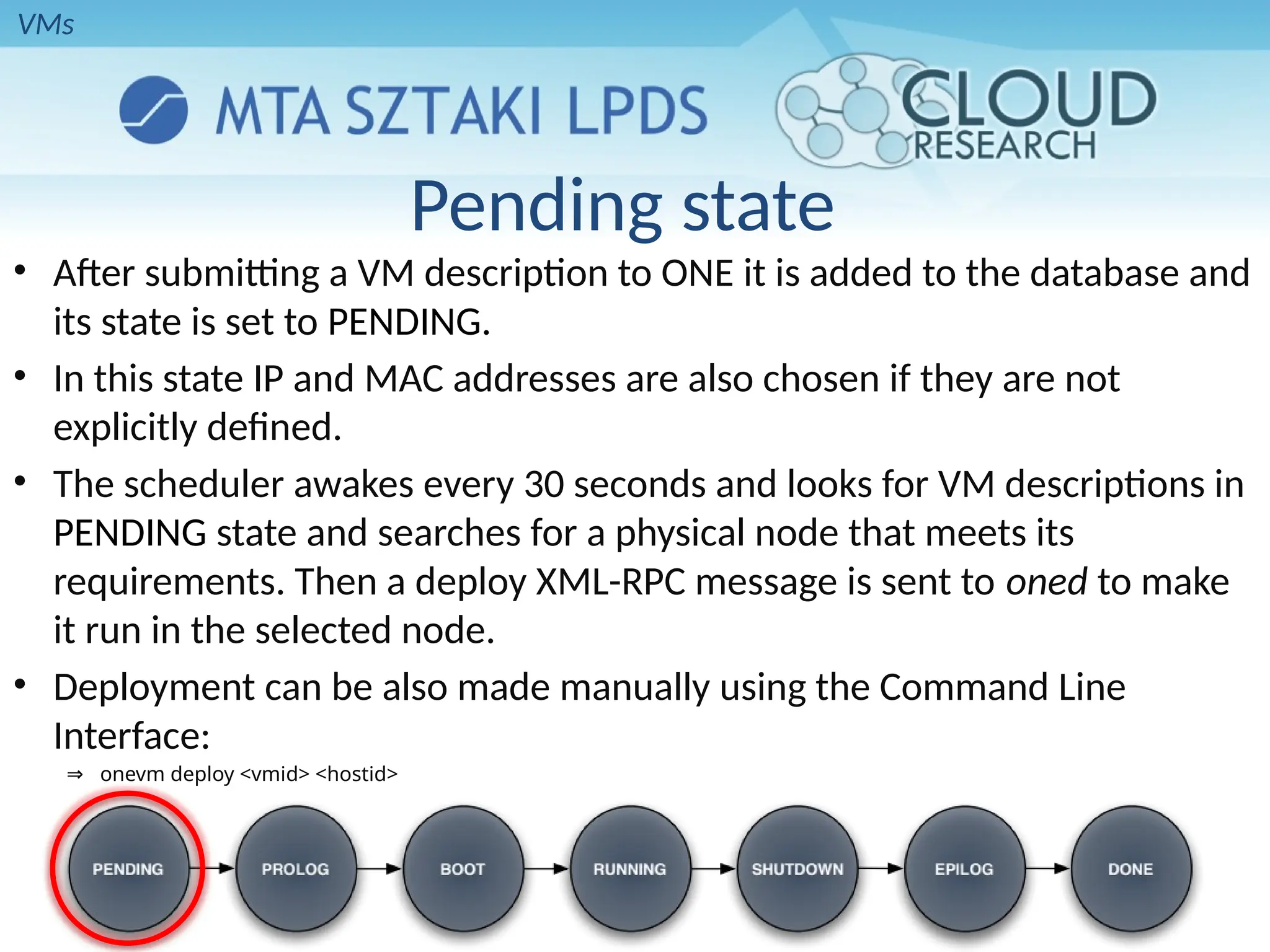 Pending state
• After submitting a VM description to ONE it is added to the database and
its state is set to PENDING.
• In this state IP and MAC addresses are also chosen if they are not
explicitly defined.
• The scheduler awakes every 30 seconds and looks for VM descriptions in
PENDING state and searches for a physical node that meets its
requirements. Then a deploy XML-RPC message is sent to oned to make
it run in the selected node.
• Deployment can be also made manually using the Command Line
Interface:
⇒ onevm deploy <vmid> <hostid>
VMs
 