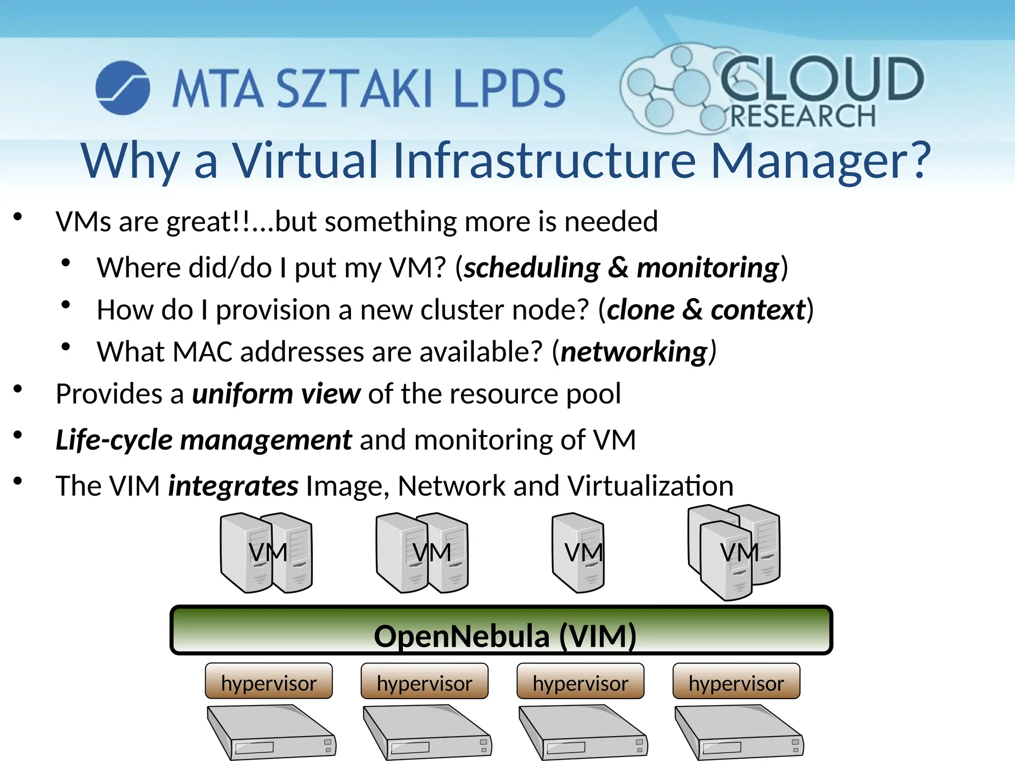 Why a Virtual Infrastructure Manager?
hypervisor hypervisor hypervisor hypervisor
OpenNebula (VIM)
VM VM VM VM

VMs are great!!...but something more is needed

Where did/do I put my VM? (scheduling & monitoring)

How do I provision a new cluster node? (clone & context)

What MAC addresses are available? (networking)

Provides a uniform view of the resource pool

Life-cycle management and monitoring of VM

The VIM integrates Image, Network and Virtualization
 
