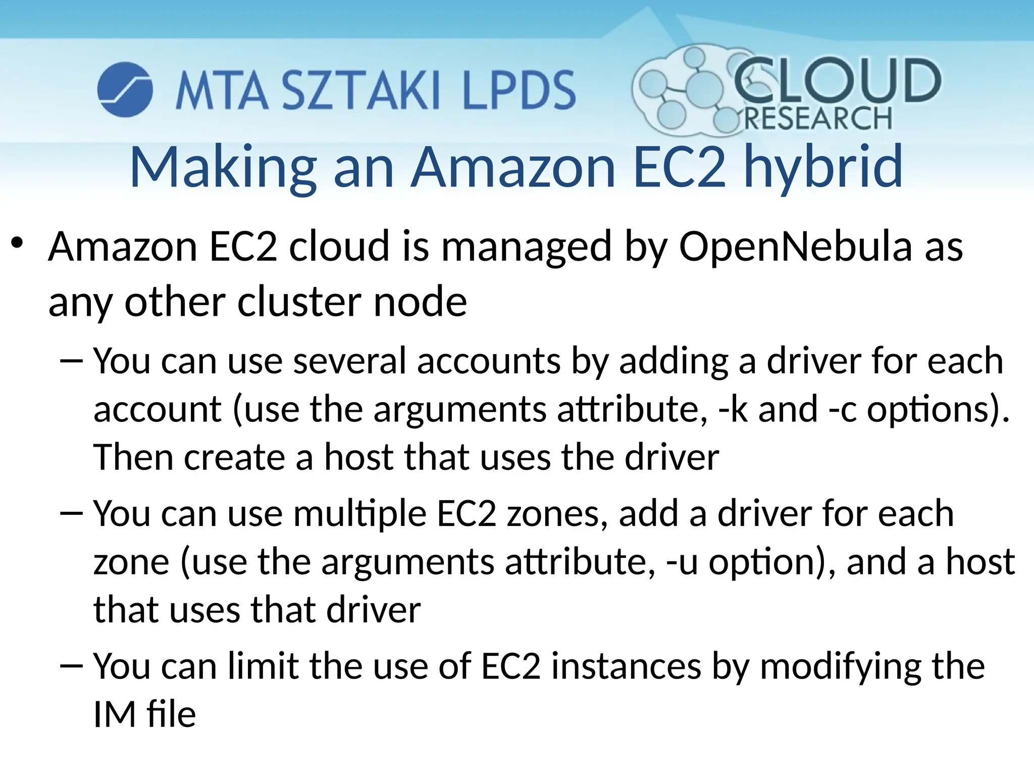 Making an Amazon EC2 hybrid
• Amazon EC2 cloud is managed by OpenNebula as
any other cluster node
– You can use several accounts by adding a driver for each
account (use the arguments attribute, -k and -c options).
Then create a host that uses the driver
– You can use multiple EC2 zones, add a driver for each
zone (use the arguments attribute, -u option), and a host
that uses that driver
– You can limit the use of EC2 instances by modifying the
IM file
 