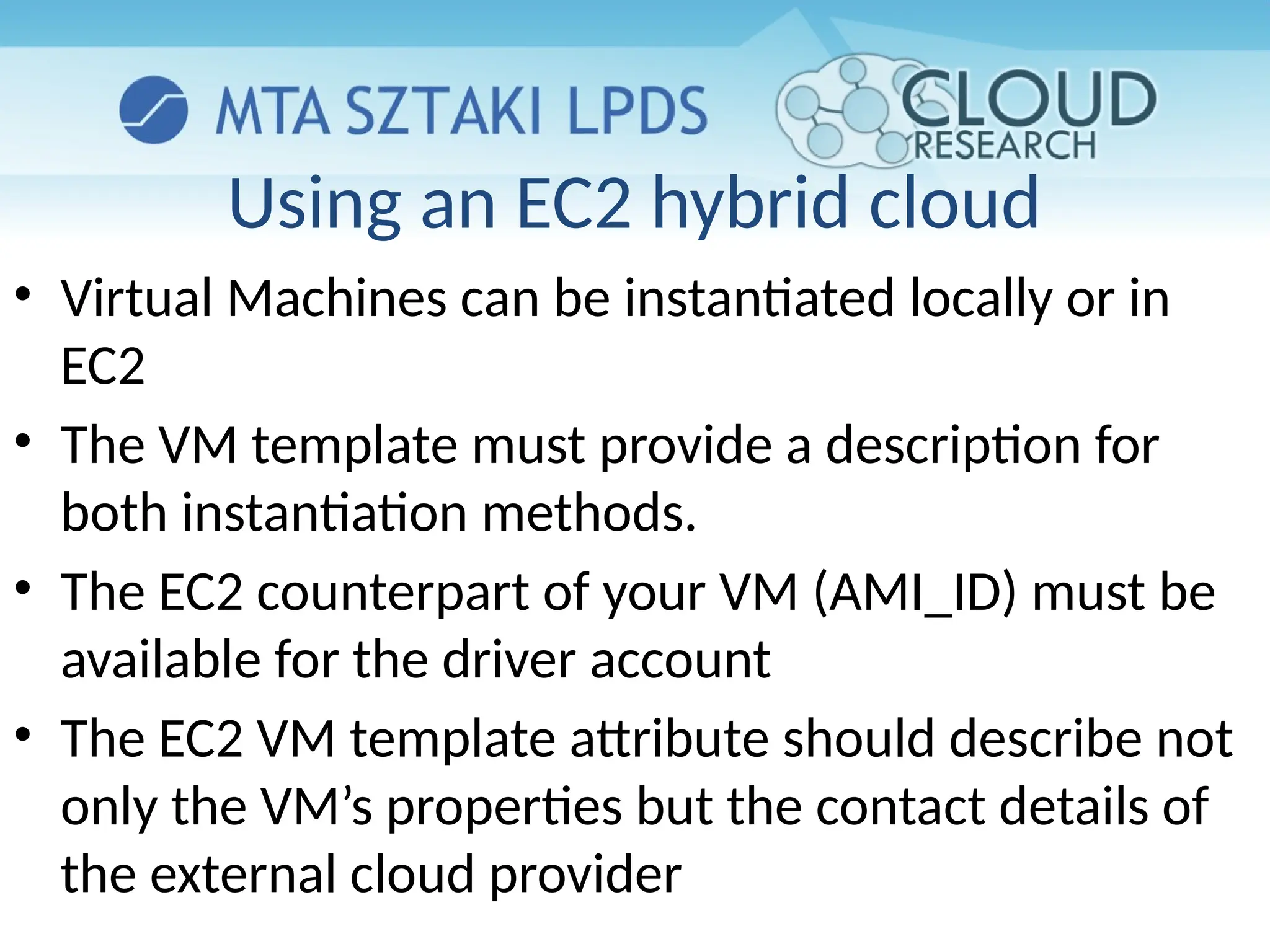 Using an EC2 hybrid cloud
• Virtual Machines can be instantiated locally or in
EC2
• The VM template must provide a description for
both instantiation methods.
• The EC2 counterpart of your VM (AMI_ID) must be
available for the driver account
• The EC2 VM template attribute should describe not
only the VM’s properties but the contact details of
the external cloud provider
 