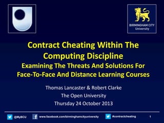 Contract Cheating Within The
Computing Discipline
Examining The Threats And Solutions For
Face-To-Face And Distance Learning Courses
Thomas Lancaster & Robert Clarke
The Open University
Thursday 24 October 2013
@MyBCU

www.facebook.com/birminghamcityuniversity

#contractcheating

1

 