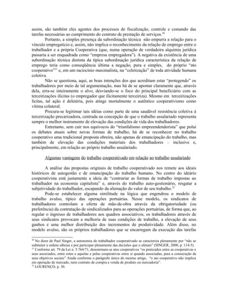 assim, são também eles agentes dos processos de fiscalização, controle e comando das
tarefas necessárias ao cumprimento do contrato de prestação de serviços.30
Portanto, a simples presença da subordinação técnica não empurra a relação para o
vínculo empregatício e, assim, não implica o reconhecimento da relação de emprego entre o
trabalhador e a própria Cooperativa (que, numa operação de verdadeira alquimia jurídica
passaria a ser enquadrada como “empresa empregadora”). A negativa da existência de uma
subordinação técnica distinta da típica subordinação jurídica característica da relação de
emprego teria como conseqüência última a negação, pura e simples, do próprio “ato
cooperativo”31
e, em um raciocínio maximalista, na “celetização” de toda atividade humana
coletiva.
Não se questiona, aqui, as boas intenções dos que acreditam estar “protegendo” os
trabalhadores por meio de tal argumentação, mas há de se apontar claramente que, através
dela, erra-se inteiramente o alvo, desviando-se o foco do principal beneficiário com as
terceirizações ilícitas (o empregador que ilicitamente terceiriza). Mesmo em terceirizações
lícitas, tal ação é deletéria, pois atinge mortalmente o autêntico cooperativismo como
vítima colateral.
Procura-se legitimar tais idéias como parte de uma saudável resistência coletiva à
terceirização precarizadora, centrada na concepção de que o trabalho assalariado representa
sempre o melhor instrumento de elevação das condições de vida dos trabalhadores.
Entretanto, sem cair nos equívocos do “triunfalismo empreendendorista” que polui
os debates atuais sobre novas formas de trabalho, há de se reconhecer no trabalho
cooperativo uma tradicional proposta obreira, não apenas de emancipação do trabalho, mas
também de elevação das condições materiais dos trabalhadores – inclusive e,
principalmente, em relação ao próprio trabalho assalariado.
Algumas vantagens do trabalho cooperativado em relação ao trabalho assalariado
A análise das propostas originais de trabalho cooperativado nos remete aos ideais
históricos de autogestão e de emancipação do trabalho humano. No centro do ideário
cooperativista está justamente a ideia de “contrariar as formas de trabalho impostas ao
trabalhador na economia capitalista” e, através do trabalho auto-gestionário, resgatar a
subjetividade do trabalhador, escapando da alienação do valor de seu trabalho.32
Pode-se estabelecer alguma similitude na lógica que engendrou o modelo de
trabalho avulso, típico das operações portuárias. Nesse modelo, os sindicatos de
trabalhadores controlam a oferta de mão-de-obra através da obrigatoriedade (ou
preferência) da contratação de sindicalizados para as operações portuárias, de forma que, ao
regular o ingresso de trabalhadores aos quadros associativos, os trabalhadores através de
seus sindicatos provocam a melhoria de suas condições de trabalho, a elevação de seus
ganhos e uma melhor distribuição dos incrementos de produtividade. Além disso, no
modelo avulso, são os próprios trabalhadores que se encarregam da execução das tarefas
30
No dizer de Paul Singer, a autonomia do trabalhador cooperativado se caracteriza plenamente por “não se
submeter a ordens alheias e por participar plenamente das decisões que o afetam” (SINGER, 2000, p. 114-5).
31
Conforme art. 79 da Lei n. 5.764/71, denominam-se atos cooperativos “os praticados entre as cooperativas e
seus associados, entre estes e aquelas e pelas cooperativas entre si quando associadas, para a consecução de
seus objetivos sociais” Ainda conforme o parágrafo único do mesmo artigo, “o ato cooperativo não implica
em operação de mercado, nem contrato de compra e venda de produto ou mercadoria”.
32
LOURENÇO, p. 30.
 