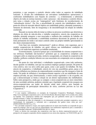 portuárias, o que assegura o controle obreiro sobre todos os aspectos do trabalhado
realizado. A divisão dos trabalhadores em estivadores (trabalhadores operacionais) e
conferentes (trabalhadores com funções de controle) – e, evidentemente a submissão
objetiva de todos às normas inerentes a todo o processo - não desnatura o controle obreiro,
nem torna a relação avulsa em “empregatícia” pelo fenômeno do reconhecimento da
“subordinação técnica”. Por fim, a possibilidade de controle dos trabalhadores sobre a
ponta da oferta do mercado laboral implica em estabilidade prática, afastando justamente o
fantasma da demissão, fator de insegurança e de desestabilização da relação de trabalho
assalariada.
Baseado na mesma idéia de tomar as rédeas no processo econômico que determina a
dinâmica da oferta de mão-de-obra, o trabalho cooperativo, através das cooperativas de
trabalho, pretende assegurar a seus associados a melhoria das condições de trabalho em
relação ao trabalho assalariado, a estabilidade econômica decorrente de garantia de uma
fonte permanente de renda e um maior controle sobre seu próprio trabalho aproximando-se
dos ideais emancipacionistas.
Com base nos exemplos internacionais33
, pode-se afirmar, com segurança, que o
modelo cooperativista de trabalho, em geral, oferece aos trabalhadores condições de
trabalho e de renda bem superiores ao trabalho assalariado.
Economicamente, é possível pensar que a racionalidade do sistema cooperativista e
sua intrínseca finalidade não-lucrativa34
permitem que as cooperativas compitam com
vantagem sobre as empresas privadas, inclusive assegurando, em relação às cooperativas de
trabalho, melhores condições laborais aos seus associados em comparação com as empresas
privadas.35
Do ponto de vista individual, o trabalhador cooperativado, como todo autônomo,
decide quando vai trabalhar, sem que sua ausência implique qualquer punição. Do ponto de
vista coletivo, tem voz ativa sobre para quem, como e por quanto irá trabalhar. De fato,
através da cooperativa, o trabalhador, através do voto nas assembléias gerais, passa a ter
decisiva influência nos destinos do empreendimento econômico que lhe assegura a fonte de
renda. Tal poder de influência é incomparavelmente superior a de um trabalhador de uma
empresa privada, em que, historicamente, o maior avanço registrado é o da co-gestão, em
que a democratização se limita à eleição de um diretor representante dos trabalhadores.
Sobre outra perspectiva, ainda que se compare o sócio-cooperativista ao sócio minoritário
de uma sociedade anônima, podemos entender que a legislação cooperativista assegura aos
sócios-cooperativistas um poder de decisão ainda mais efetivo, pois baseado na
regulamentação da participação democrática do sócio, conforme previsto na Lei das
Cooperativas.36
33
A esse respeito, emblemáticos os exemplos da Cooperação Cooperativa Mondragón, Guipuzcoa,
(http://www.mondragon-corporation.com/) e do Col-letiu Ronda, Barcelona (hppt://www.cronda.com), ambas
na Espanha. Tais cooperativas também tem empregados que, por ganharem menos que os associados,
almejam alcançar o “status” de cooperativados.
34
“A remuneração do labor do cooperado é a ele diretamente revertida pela sociedade cooperativa, sem a
intermediação do empregador e, sobretudo sem a apropriação dos ganhos (mais valia) por este”.
(FERNANDES DA SILVA, p. 21),
35
“Se a atividade cooperativa vicejar, este regime poderá até ser muito mais benéfico ao cooperado do que o
regime de emprego, uma vez que será um empreendedor com rendimentos impensáveis para o assalariado e
com sua liberdade enfatizada” (FERNANDES DA SILVA, idem)
36
Sobre os direitos dos associados das cooperativas com base no direito empresarial/comercial, sob a
perspectiva de assegurar cooperados direitos equiparáveis aos sócios das empresas, ver FELICIANO, pp.112-
 