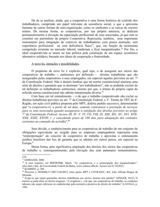 Há de se analisar, ainda, que a cooperativa é uma forma histórica de coalizão dos
trabalhadores, cumprindo um papel relevante de assistência social, o que a aproxima
bastante de outras formas de auto-organização, como os sindicatos e as caixas de socorro
mútuo. Da mesma forma, as cooperativas, por sua própria natureza, se dedicam
permanentemente à elevação da capacitação profissional de seus associados, já que esta se
constitui em patrimônio da própria Cooperativa. Representa, também, uma importante
instrumento para integração de coletivos de trabalhadores com pouca instrução, sem
experiência profissional ou com deficiência física37
, que, em função da inclemente
competição existente no mercado laboral, tenderiam a ficar marginalizados.38
Por fim, o
ideal cooperativista se insere na luta política pela construção de um espaço econômico
alternativo solidário, baseado nos ideais de cooperação e fraternidade.
A nova lei, intenções e possibilidades.
O propósito da nova lei é explícito, qual seja, o de assegurar aos sócios das
cooperativas de trabalho -, autônomos por definição - direitos trabalhistas que são
assegurados pelas empresários a seus empregados, em especial aqueles previstos no art. 7o
da Constituição Federal. Não é demais lembrar que tal norma constitucional enumera uma
série de direitos e garantias que se destinam “aos trabalhadores”, não se podendo excluir de
tal definição os trabalhadores autônomos, mesmo por que, a leitura do próprio caput do
referida norma constitucional não admite interpretação diversa.39
Com base em tal entendimento – o de que o trabalho cooperativado não exclui os
direitos trabalhistas previstos no art. 7o
da Constituição Federal, a 3a
. Turma do TRT da 4a
.
Região, em ação civil pública proposta pelo MPT, deferiu pedido sucessivo, determinando
que “a cooperativa-ré, a partir de tal data, somente contratasse a prestação de serviços
para os seus associados quando assegurasse a satisfação dos direitos previstos no artigo
7º da Constituição Federal, incisos III, IV, V, VI, VII, VIII, IX, XIII, XIV, XV, XVI, XVII,
XXII, XXIII, XXVIII, (...) concedendo prazo de 180 dias para adequação dos contratos
existentes ao comando do acórdão”.40
Sem dúvida, o estabelecimento para as cooperativas de trabalho de um conjunto de
obrigações equivalente ao exigido para as empresas empregadoras representa uma
“reinterpretação” do conceito de cooperativa de trabalho e aproxima o ordenamento
jurídico brasileiro das leis de garantia que se adotam em outros países, em especial na
Europa.41
Dessa forma, pela significativa ampliação dos direitos dos sócios das cooperativas
de trabalho e, consequentemente, pela elevação dos seus patamares remuneratórios,
210.
37
GHIRANDI, 2000.
38
A esse respeito, ver BHOWMIK, Sharit. “As cooperativas e a emancipação dos marginalizados”.
(doc.eletr.) Site da Universidade Federal da Bahia, www.cultura.ufba.br. Acesso em 01/10/2012.
39
SCHMIDT, p. 308 .
40
Processo n. 0038400-37.2007.5.04.0023, entre partes MPT e COTRASEC, Rel. João Alfredo Borges de
Miranda.
41
Exige-se que sejam garantidos direitos trabalhistas aos sócios, mesmo sem patrões” (SINGER, 2012). O
mesmo se pode dizer no direito uruguaio: “A exigência (...) de que, nas cooperativas de trabalho, as condições
laborais não sejam inferiores às estabelecidas pela normativa protetiva do direito do trabalho” (LAVEGA, p.
109).
 