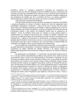 pretende-se reduzir as “vantagens competitivas” oferecidas aos empresários por
cooperativas que, por meio da sonegação de direitos trabalhistas básicos, se apresentem no
mercado com preços de contratação muito inferiores ao que é oferecido pelas empresas de
prestação de serviço. Remanescem íntegras, no entanto, as grandes vantagens comparativas
das cooperativas de trabalho que são a inexistência de lucro e as maiores qualidade e
produtividade que o trabalho autônomo permite em relação ao trabalho assalariado.42
Aqui, dois pontos necessitam de ponderação.
A desejável aproximação do preço cobrado ao mercado por cooperativas de trabalho
e empresas prestadoras de serviço se destina a lograr uma forma de equiparação entre
trabalhadores empregados e autônomos – e não é um fim em si mesmo. Não faz sentido,
assim, falar-se em equiparar cooperativas de trabalho e empresas prestadoras de serviço em
matéria tributária, por exemplo. O incentivo e o apoio ao cooperativismo estão previstos na
Constituição Federal, o que justifica um tratamento distinto para as cooperativas de
trabalho.43
Assim, de nenhuma forma pode ser estranho ao nosso sistema jurídico o
estabelecimento de vantagens institucionais para a adoção do trabalho cooperativo em
cotejo com as empresas privadas, da mesma forma como não é estranha, mas rigorosamente
constitucional, a adoção de mecanismos de favorecimento às pequenas empresas ou à
produção agrícola familiar. Somente não é razoável, como acontece também em relação aos
mencionados outros dois setores econômicos, que o favorecimento à competitividade das
cooperativas de trabalho se faça a custa dos direitos dos cooperativados.
Em um trabalho por conta própria (autônomo), bem remunerado e em um ambiente
de gestão democrática e participativa - inerente às verdadeiras cooperativas de trabalho-, as
expectativas de melhor qualidade do trabalho oferecido e de maiores ganhos de
produtividade representam uma considerável vantagem competitiva em relação às empresas
privadas.
O segundo ponto a ser ponderado – e, sem dúvida, é um dos pontos centrais da nova
lei – é o de que nenhum empreendimento econômico nasce grande e forte, sendo crucial um
razoavelmente longo e muitas vezes difícil período de crescimento e maturação, até seja
alcançado um patamar seguro de auto-suficiência. Muitas vezes, a necessidade de um forte
apoio público, que assume as mais diversas formas (crédito subsidiado, isenções fiscais,
assistência técnica, dispensa de exigências burocráticas, políticas de formação de mão-de-
obra, favorecimento em compras públicas, etc.) é fator preponderante para a sobrevivência
de novos empreendimentos econômicos, o que não é diferente em relação às cooperativas
de trabalho. Nesse sentido, é preciso que a plena equiparação dos direitos do trabalhador
cooperativado e o trabalhador empregado se faça paulatinamente, de forma a permitir a
formação dos fundos sociais obrigatórios44
que suportem a elevação dos custos. Assim, o
42
Em um trabalho por conta própria (autônomo), bem remunerado e em um ambiente de gestão democrática
e participativa - inerente às verdadeiras cooperativas de trabalho-, as expectativas de melhor qualidade do
trabalho oferecido e de maiores ganhos de produtividade representam uma considerável vantagem
competitiva em relação às empresas privadas.
43
E, sem dúvida, no mínimo um tratamento não-discriminatório, como a proibição das cooperativas de
trabalho concorrerem em licitação pública. Restituindo o tratamento isonômico, a nova lei, deixa claro em seu
art. 10 parágrafo 2o
: “A Cooperativa de Trabalho não poderá ser impedida de participar de procedimentos de
licitação pública que tenham por escopo os mesmos serviços, operações e atividades previstas em seu objeto
social”.
44
Além dos fundos previstos no artigo 7, parágrafos 2o
e 3o
. da Lei n. 12.690/12, há de se mencionar também
os fundos obrigatórios previstos na Lei n. 5.764/71 (10% para o Fundo de Reserva e 5% para o Fundo de
Assistência Técnica, Educacional e Social),
 