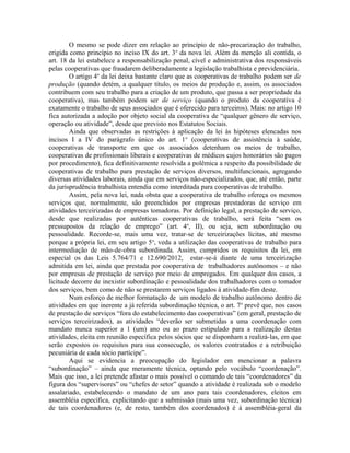 O mesmo se pode dizer em relação ao princípio de não-precarização do trabalho,
erigida como princípio no inciso IX do art. 3o
da nova lei. Além da menção ali contida, o
art. 18 da lei estabelece a responsabilização penal, cível e administrativa dos responsáveis
pelas cooperativas que fraudarem deliberadamente a legislação trabalhista e previdenciária.
O artigo 4o
da lei deixa bastante claro que as cooperativas de trabalho podem ser de
produção (quando detém, a qualquer título, os meios de produção e, assim, os associados
contribuem com seu trabalho para a criação de um produto, que passa a ser propriedade da
cooperativa), mas também podem ser de serviço (quando o produto da cooperativa é
exatamente o trabalho de seus associados que é oferecido para terceiros). Mais: no artigo 10
fica autorizada a adoção por objeto social da cooperativa de “qualquer gênero de serviço,
operação ou atividade”, desde que previsto nos Estatutos Sociais.
Ainda que observadas as restrições à aplicação da lei às hipóteses elencadas nos
incisos I a IV do parágrafo único do art. 1o
(cooperativas de assistência à saúde,
cooperativas de transporte em que os associados detenham os meios de trabalho,
cooperativas de profissionais liberais e cooperativas de médicos cujos honorários são pagos
por procedimento), fica definitivamente resolvida a polêmica a respeito da possibilidade de
cooperativas de trabalho para prestação de serviços diversos, multifuncionais, agregando
diversas atividades laborais, ainda que em serviços não-especializados, que, até então, parte
da jurisprudência trabalhista entendia como interditada para cooperativas de trabalho.
Assim, pela nova lei, nada obsta que a cooperativa de trabalho ofereça os mesmos
serviços que, normalmente, são preenchidos por empresas prestadoras de serviço em
atividades terceirizadas de empresas tomadoras. Por definição legal, a prestação de serviço,
desde que realizadas por autênticas cooperativas de trabalho, será feita “sem os
pressupostos da relação de emprego” (art. 4o
, II), ou seja, sem subordinação ou
pessoalidade. Recorde-se, mais uma vez, tratar-se de terceirizações lícitas, até mesmo
porque a própria lei, em seu artigo 5o
, veda a utilização das cooperativas de trabalho para
intermediação de mão-de-obra subordinada. Assim, cumpridos os requisitos da lei, em
especial os das Leis 5.764/71 e 12.690/2012, estar-se-á diante de uma terceirização
admitida em lei, ainda que prestada por cooperativa de trabalhadores autônomos – e não
por empresas de prestação de serviço por meio de empregados. Em qualquer dos casos, a
licitude decorre de inexistir subordinação e pessoalidade dos trabalhadores com o tomador
dos serviços, bem como de não se prestarem serviços ligados à atividade-fim deste.
Num esforço de melhor formatação de um modelo de trabalho autônomo dentro de
atividades em que inerente a já referida subordinação técnica, o art. 7o
prevê que, nos casos
de prestação de serviços “fora do estabelecimento das cooperativas” (em geral, prestação de
serviços terceirizados), as atividades “deverão ser submetidas a uma coordenação com
mandato nunca superior a 1 (um) ano ou ao prazo estipulado para a realização destas
atividades, eleita em reunião específica pelos sócios que se disponham a realizá-las, em que
serão expostos os requisitos para sua consecução, os valores contratados e a retribuição
pecuniária de cada sócio partícipe”.
Aqui se evidencia a preocupação do legislador em mencionar a palavra
“subordinação” – ainda que meramente técnica, optando pelo vocábulo “coordenação”.
Mais que isso, a lei pretende afastar o mais possível o comando de tais “coordenadores” da
figura dos “supervisores” ou “chefes de setor” quando a atividade é realizada sob o modelo
assalariado, estabelecendo o mandato de um ano para tais coordenadores, eleitos em
assembléia específica, explicitando que a submissão (mais uma vez, subordinação técnica)
de tais coordenadores (e, de resto, também dos coordenados) é à assembléia-geral da
 