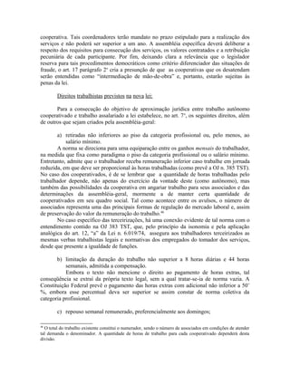 cooperativa. Tais coordenadores terão mandato no prazo estipulado para a realização dos
serviços e não poderá ser superior a um ano. A assembléia específica deverá deliberar a
respeito dos requisitos para consecução dos serviços, os valores contratados e a retribuição
pecuniária de cada participante. Por fim, deixando clara a relevância que o legislador
reserva para tais procedimentos democráticos como critério diferenciador das situações de
fraude, o art. 17 parágrafo 2o
cria a presunção de que as cooperativas que os desatendam
serão entendidas como “intermediação de mão-de-obra” e, portanto, estarão sujeitas às
penas da lei.
Direitos trabalhistas previstos na nova lei:
Para a consecução do objetivo de aproximação jurídica entre trabalho autônomo
cooperativado e trabalho assalariado a lei estabelece, no art. 7o
, os seguintes direitos, além
de outros que sejam criados pela assembléia-geral:
a) retiradas não inferiores ao piso da categoria profissional ou, pelo menos, ao
salário mínimo.
A norma se direciona para uma equiparação entre os ganhos mensais do trabalhador,
na medida que fixa como paradigma o piso da categoria profissional ou o salário mínimo.
Entretanto, admite que o trabalhador receba remuneração inferior caso trabalhe em jornada
reduzida, em que deve ser proporcional às horas trabalhadas (como prevê a OJ n. 385 TST).
No caso dos cooperativados, é de se lembrar que a quantidade de horas trabalhadas pelo
trabalhador depende, não apenas do exercício da vontade deste (como autônomo), mas
também das possibilidades da cooperativa em angariar trabalho para seus associados e das
determinações da assembléia-geral, mormente a de manter certa quantidade de
cooperativados em seu quadro social. Tal como acontece entre os avulsos, o número de
associados representa uma das principais formas de regulação do mercado laboral e, assim
de preservação do valor da remuneração do trabalho.46
No caso específico das terceirizações, há uma conexão evidente de tal norma com o
entendimento contido na OJ 383 TST, que, pelo princípio da isonomia e pela aplicação
analógica do art. 12, “a” da Lei n. 6.019/74, assegura aos trabalhadores terceirizados as
mesmas verbas trabalhistas legais e normativas dos empregados do tomador dos serviços,
desde que presente a igualdade de funções.
b) limitação da duração do trabalho não superior a 8 horas diárias e 44 horas
semanais, admitida a compensação.
Embora o texto não mencione o direito ao pagamento de horas extras, tal
conseqüência se extraí da própria texto legal, sem a qual tratar-se-ia de norma vazia. A
Constituição Federal prevê o pagamento das horas extras com adicional não inferior a 50¨
%, embora esse percentual deva ser superior se assim constar de norma coletiva da
categoria profissional.
c) repouso semanal remunerado, preferencialmente aos domingos;
46
O total do trabalho existente constitui o numerador, sendo o número de associados em condições de atender
tal demanda o denominador. A quantidade de horas de trabalho para cada cooperativado dependerá desta
divisão.
 