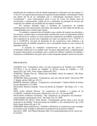 identificação da existência ou não de relação empregatícia se fará pelo crivo dos artigos 2o
e
3o
da CLT, em especial pela presença dos requisitos de pessoalidade e subordinação. Porém
esta última não há de ser confundida com a “subordinação meramente técnica” ou
“coordenação” , como expressamente prevê a nova lei. Como nos demais casos de
terceirização, é expressamente vedada em lei a contratação de prestação de serviços por
cooperativa de trabalho em atividades-fim da empresa tomadora,
Por expressa definição legal, a existência de cooperativas de trabalho
multifuncionais está expressamente autorizada, não podendo ser mais objeto de dúvidas sua
compatibilidade com o sistema legal vigente.
O verdadeiro cooperativismo de trabalho exige a prática de respeito aos princípios a
ele inerentes, contidos tanto na normatividade internacional como no ordenamento jurídico
pátrio. Haverá de se verificar, no caso concreto das cooperativas de trabalho, a presença de
atos cooperativos de acordo com a legislação em vigor, em especial a Lei n. 5.764/71 e a
Lei n. 12.690/2012, sob pena de declaração de tais cooperativas como inidôneas e da
descaracterização do trabalho cooperativo com a conseqüente atração ao caso concreto da
legislação celetista.
A ascensão do verdadeiro cooperativismo ao lugar que lhe reserva a
Constituição Federal deve ser saudada como um passo importante para o estabelecimento
de espaços democráticos na produção, para a criação de melhores condições de trabalho e
renda para os trabalhadores em geral e para a maior integração daqueles menos favorecidos.
BIBLIOGRAFIA:
ALEMÃO, Ivan. “Comentários sobre a Lei das Cooperativas de Trabalho (Lei 12690 de
19/7/2012) à luz do Direito do Trabalho” in Revista Justiça do Trabalho, n. 344,
agosto/2012, pp. 30/42, Porto Alegre, Editora HS, 2012.
ALMEIDA, Amador Paes de. “Manual das Sociedades: direito de empresa”, São Paulo,
Saraiva, 18a
ed., 2010.
ANDRADE, Dárcio Guimarães. “Cooperativas- uma real visão de futuro”. Revista do TRT
3a
. Região, jul/dez 2000. pp. 103-111.
BOMFIM, Benedito Calheiros. “Cooperativas e terceirização”, Caderno Direito & Justiça,
Correio Braziliense, 8/11/2004.
DELGADO, Maurício Godinho. “Curso de Direito do Trabalho”. São Paulo, LTr, 1a
. Ed.,
2002.
DIAS, Carlos Eduardo Oliveira. “As cooperativas de trabalho e o projeto de lei
n.7.009/06”, in Boletim Juízes para a Democracia, ano 10, n. 38, jun/ago/2006.
FELICIANO, Guilherme Guimarães. “Das cooperativas na perspectiva luso-brasileira –
comercialidade e participação social”. São Paulo, Ed. LTr, 2009.
FERNANDES DA SILVA, Paulo Renato. “Considerações iniciais sobre a nova lei das
cooperativas de trabalho” in Revista Justiça do Trabalho, n. 345, setembro/2012, pp. 19/28,
Porto Alegre Editora HS, pp.11-28.
GHIRARDI, Maria Isabel Garcez. “Trabalho e deficiência: as cooperativas como estratégia
de inclusão social. Trabalho e deficiência na perspectiva da economia solidária”.
(doc.eletr.). 2000, Site Planeta Educação, http://www.planetaeducação.com.br, acesso em
01/10/2012.
 