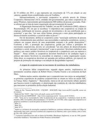 de 10 milhões em 2011, o que representa um crescimento de 11% em relação ao ano
,anterior, quando foram contabilizados cerca de 9 milhões. 3
Internacionalmente, o movimento cooperativo se articula através da Aliança
Cooperativa Internacional (ACI), entidade não-governamental, que reúne cooperativas de
quase 90 países, representando aproximadamente 800 milhões de pessoas associadas. Pode-
se afirmar que se trata da maior organização não-governamental do mundo.4
A Organização Internacional do Trabalho, em sua 90a
Conferência (2002), adotou a
Recomendação 193, em que se reconhece “a importância das cooperativas na criação de
emprego, mobilização de recursos, geração de investimentos e de sua contribuição para a
economia” e que elas, “em suas várias formas, promovem a mais plena participação no
desenvolvimento econômico e social de todos os povos”.5
Em tal documento, definiu-se cooperativa como “associação autônoma de pessoas
unidas voluntariamente para satisfazer suas necessidades e aspirações econômicas, sociais e
culturais em comum através de uma propriedade conjunta e de gestão democrática”.6
Conforme a OIT, a promoção das cooperativas, guiada por valores e princípios do
movimento cooperativista, deveria ser considerada “um dos pilares do desenvolvimento
econômico e social, nacional e internacional” e que os governos “deveriam estabelecer uma
política e um marco jurídico favoráveis às cooperativas e compatíveis com sua natureza e
função”.7
Nesse sentido, as cooperativas deveriam beneficiar-se de condições legais e
práticas não menos favoráveis às concedidas às empresas e outras organizações sociais.
Além disso, as cooperativas deveriam ser apoiadas por políticas públicas, em especial em
projetos de promoções do emprego e na redução de desigualdades regionais.8
A origem do cooperativismo no movimento de resistência dos trabalhadores.
As primeiras idéias cooperativistas, segundo alguns autores, inspiraram-se no
pensamento socialista utópico de Robert Owen e Charles Fourier e no comunista de Karl
Marx.
Embora muitos autores entendam que o cooperativismo tem raízes na antiguidade9
,
as primeiras experiências do moderno cooperativismo se situam no início no século XIX,
na França, Itália e Inglaterra.10
Basicamente, tratou-se de um movimento urbano operário
que buscava resistir à exploração e à deterioração das condições de vida dos trabalhadores
que marcaram os primórdios da Revolução Industrial.
2
Dados do Site “Sistema OCB (OCB – CNCOOP – SESCOOP) -http://www.ano2012.coop.BR, acesso em
01/10/2012.
3
Dados do Site “OCB” – http://www.ocb.org.br, acesso em 01/10/2012.
4
Dados do Site da COOPEMESP - http://www.coopemesp.com.br/ Acesso em 01/10/2012.
5
OIT. “Texto de La recomendación sobre la promoción de las cooperativas. Conferência Geral da OIT,
Genebra, 2002. Ver também a Recomendação n. 127 da OIT, de 21/6/1966, sobre o papel das cooperativas no
progresso econômico e social dos países em desenvolvimento.
6
Idem, I.1.
7
Idem, II.6.
8
idem, II.7.2.
9
Supõe-se a existência de associações cooperativas babilônicas, conforme referências contidas no Código de
Hammurabi, bem como a provável existência de cooperativas na Palestina, entre o povo hebreu, entre os anos
de 356 e 426. (ZENI, p.46).
10
A primeira experiência teria sido no bairro de Rochdale, Manchester (Inglaterra), no ano de 1844, quando
28 tecelões fundaram a “Sociedade dos Probos Pioneiros de Rochdale”.
 
