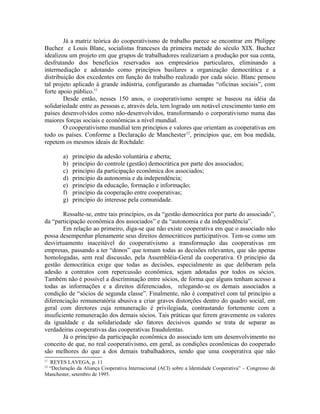Já a matriz teórica do cooperativismo de trabalho parece se encontrar em Philippe
Buchez e Louis Blanc, socialistas franceses da primeira metade do século XIX. Buchez
idealizou um projeto em que grupos de trabalhadores realizariam a produção por sua conta,
desfrutando dos benefícios reservados aos empresários particulares, eliminando a
intermediação e adotando como princípios basilares a organização democrática e a
distribuição dos excedentes em função do trabalho realizado por cada sócio. Blanc pensou
tal projeto aplicado à grande indústria, configurando as chamadas “oficinas sociais”, com
forte apoio público.11
Desde então, nesses 150 anos, o cooperativismo sempre se baseou na idéia da
solidariedade entre as pessoas e, através dela, tem logrado um notável crescimento tanto em
países desenvolvidos como não-desenvolvidos, transformando o corporativismo numa das
maiores forças sociais e econômicas a nível mundial.
O cooperativismo mundial tem princípios e valores que orientam as cooperativas em
todo os países. Conforme a Declaração de Manchester12
, princípios que, em boa medida,
repetem os mesmos ideais de Rochdale:
a) princípio da adesão voluntária e aberta;
b) princípio do controle (gestão) democrática por parte dos associados;
c) princípio da participação econômica dos associados;
d) princípio da autonomia e da independência;
e) princípio da educação, formação e informação;
f) princípio da cooperação entre cooperativas;
g) princípio do interesse pela comunidade.
Ressalte-se, entre tais princípios, os da “gestão democrática por parte do associado”,
da “participação econômica dos associados” e da “autonomia e da independência”.
Em relação ao primeiro, diga-se que não existe cooperativa em que o associado não
possa desempenhar plenamente seus direitos democráticos participativos. Tem-se como um
desvirtuamento inaceitável do cooperativismo a transformação das cooperativas em
empresas, passando a ter “donos” que tomam todas as decisões relevantes, que são apenas
homologadas, sem real discussão, pela Assembléia-Geral da cooperativa. O princípio da
gestão democrática exige que todas as decisões, especialmente as que deliberam pela
adesão a contratos com repercussão econômica, sejam adotadas por todos os sócios.
Também não é possível a discriminação entre sócios, de forma que alguns tenham acesso a
todas as informações e a direitos diferenciados, relegando-se os demais associados a
condição de “sócios de segunda classe”. Finalmente, não é compatível com tal princípio a
diferenciação remuneratória abusiva a criar graves distorções dentro do quadro social, em
geral com diretores cuja remuneração é privilegiada, contrastando fortemente com a
insuficiente remuneração dos demais sócios. Tais práticas que ferem gravemente os valores
da igualdade e da solidariedade são fatores decisivos quando se trata de separar as
verdadeiras cooperativas das cooperativas fraudulentas.
Já o princípio da participação econômica do associado tem um desenvolvimento no
conceito de que, no real cooperativismo, em geral, as condições econômicas do cooperado
são melhores do que a dos demais trabalhadores, sendo que uma cooperativa que não
11
REYES LAVEGA, p. 11
12
“Declaração da Aliança Cooperativa Internacional (ACI) sobre a Identidade Cooperativa” – Congresso de
Manchester, setembro de 1995.
 