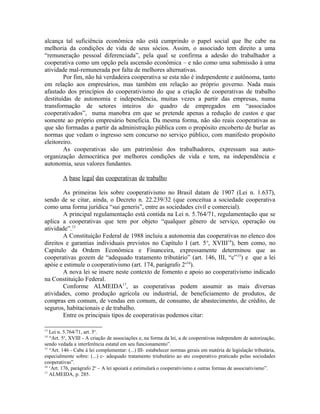 alcança tal suficiência econômica não está cumprindo o papel social que lhe cabe na
melhoria da condições de vida de seus sócios. Assim, o associado tem direito a uma
“remuneração pessoal diferenciada”, pela qual se confirma a adesão do trabalhador a
cooperativa como um opção pela ascensão econômica – e não como uma submissão à uma
atividade mal-remunerada por falta de melhores alternativas.
Por fim, não há verdadeira cooperativa se esta não é independente e autônoma, tanto
em relação aos empresários, mas também em relação ao próprio governo. Nada mais
afastado dos princípios do cooperativismo do que a criação de cooperativas de trabalho
destituídas de autonomia e independência, muitas vezes a partir das empresas, numa
transformação de setores inteiros do quadro de empregados em “associados
cooperativados”, numa manobra em que se pretende apenas a redução de custos e que
somente ao próprio empresário beneficia. Da mesma forma, não são reais cooperativas as
que são formadas a partir da administração pública com o propósito encoberto de burlar as
normas que vedam o ingresso sem concurso no serviço público, com manifesto propósito
eleitoreiro.
As cooperativas são um patrimônio dos trabalhadores, expressam sua auto-
organização democrática por melhores condições de vida e tem, na independência e
autonomia, seus valores fundantes.
A base legal das cooperativas de trabalho
As primeiras leis sobre cooperativismo no Brasil datam de 1907 (Lei n. 1.637),
sendo de se citar, ainda, o Decreto n. 22.239/32 (que conceitua a sociedade cooperativa
como uma forma jurídica “sui generis”, entre as sociedades civil e comercial).
A principal regulamentação está contida na Lei n. 5.764/71, regulamentação que se
aplica a cooperativas que tem por objeto “qualquer gênero de serviço, operação ou
atividade”.13
A Constituição Federal de 1988 incluiu a autonomia das cooperativas no elenco dos
direitos e garantias individuais previstos no Capítulo I (art. 5o
, XVIII14
), bem como, no
Capitulo da Ordem Econômica e Financeira, expressamente determinou que as
cooperativas gozem de “adequado tratamento tributário” (art. 146, III, “c”15
) e que a lei
apóie e estimule o cooperativismo (art. 174, parágrafo 2o16
).
A nova lei se insere neste contexto de fomento e apoio ao cooperativismo indicado
na Constituição Federal.
Conforme ALMEIDA17
, as cooperativas podem assumir as mais diversas
atividades, como produção agrícola ou industrial, de beneficiamento de produtos, de
compras em comum, de vendas em comum, de consumo, de abastecimento, de crédito, de
seguros, habitacionais e de trabalho.
Entre os principais tipos de cooperativas podemos citar:
13
Lei n. 5.764/71, art. 5o
.
14
“Art. 5o
, XVIII - A criação de associações e, na forma da lei, a de cooperativas independem de autorização,
sendo vedada a interferência estatal em seu funcionamento”.
15
“Art. 146 - Cabe à lei complementar: (...) III- estabelecer normas gerais em matéria de legislação tributária,
especialmente sobre: (...) c- adequado tratamento triubutário ao ato cooperativo praticado pelas sociedades
cooperativas”.
16
‘Art. 176, parágrafo 2o
– A lei apoiará e estimulará o cooperativismo e outras formas de associativismo”.
17
ALMEIDA, p. 285.
 