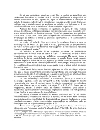 Se há uma constatação inequívoca a ser feita na análise da experiência das
cooperativas de trabalho nos últimos anos é a de que proliferaram as cooperativas de
trabalho fraudulentas, ou seja, aquelas que, a par de não melhorarem as condições de
trabalho de seus associados (objetivo primordial das cooperativas), não passam de arapucas
jurídicas para o estabelecimento de condições de trabalho bem inferiores às de um
trabalhador celetista, mera “externalização” de riscos e custos empresariais.
Ademais, tais falsas cooperativas se organizam, em geral, de forma bastante
afastada dos ideais de gestão democrática por parte dos sócios, não sendo exagerado dizer-
se que, em muitas delas, os diretores tornam-se “donos” da cooperativa e seus principais
beneficiários. Ainda pior: estas pseudo-cooperativas tornaram-se instrumentos de
precarização do trabalho, à mercê de empresas inescrupulosas e de administradores
públicos irresponsáveis.
Na prática, tal onda de falsas cooperativas de trabalho se formou a partir da
modificação do art. 442 da CLT pela Lei n. 8.943/94, que introduziu um parágrafo único,
no qual se explicita que não existe vínculo entre cooperativa e seus associados, nem entre
estes e os tomadores de serviço.20
Na realidade, a inserção de tal disposição normativa era absolutamente
desnecessária ante a clareza do art. 90 da Lei n. 5.764/7121
, sendo claro que este se aplica,
evidentemente, apenas nos casos de verdadeiras cooperativas. Da mesma forma, a
inexistência de vínculo entre trabalhador terceirizado e o tomador dos serviços é elemento
estrutural da própria relação terceirizada, algo que, por óbvio, se aplica somente aos casos
de terceirização lícita. Assim, a modificação normativa produzida pela alteração do art. 442
foi completamente desnecessária, já que apenas repetiu o que já estava contido em outros
dispositivos legais.
Porém, apenas da inocuidade da norma, operou-se um efeito sociológico negativo,
pelo qual se passou a interpretá-la como se houvesse produzido uma autorização legal para
a intermediação de mão-de-obra através das cooperativas de trabalho, em afronta direta às
normas celetistas e à jurisprudência pacífica da Súmula 331, I do TST.
Em uma interpretação reducionista e assistemática, passou-se a entender tal
modificação legislativa como uma salvaguarda de toda e qualquer relação de trabalho
cooperativada dos riscos de reconhecimento do vínculo empregatício, pretendendo-se
afastar tais hipóteses do crivo previsto nos artigos 2o
e 3o
da CLT. Assim, por tal
interpretação, bastaria o simples rótulo de “trabalho cooperativo” para afastar a
possibilidade de enquadramento como relação empregatícia, abrindo-se a porta para todo
tipo de fraude e de sonegação aos direitos trabalhistas.
Na verdade, o sistema de proteção ao trabalho consagrado pela CLT se destina,
fundamentalmente, ao trabalhador assalariado e, portanto, um dos pilares de tal sistema se
assenta justamente na possibilidade de desconstituição de situações fraudulentas e no seu
reconhecimento como relações empregatícias, assegurando-se ao trabalhador todos os
direitos previstos em lei para os empregados (art. 9o
CLT).
Assim, numa interpretação mais rigorosa do parágrafo único do art. 442, temos que
não se criou uma “imunidade jurídica” à aplicação do art. 9o
da CLT. Tal artigo limitou-se
20
Art. 442, parágrafo único - Qualquer que seja o ramo de atividade da sociedade cooperativa, não existe
vínculo empregatício entre ela e seus associados, nem entre estes e os tomadores de serviços daquela
21
Art. 90. Qualquer que seja o tipo de cooperativa, não existe vínculo empregatício entre ela e seus
associados.
 