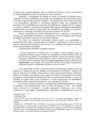 a repisar o que a própria legislação sobre as cooperativas já previa, ou seja, a inexistência
de vínculo empregatícios entre as cooperativas e seus associados.
Entretanto, a ambigüidade da redação da norma em questão foi utilizada para a
“subtração de direitos trabalhistas, provocando em conseqüência uma enxurrada de ações
na já assaz congestionada Justiça do Trabalho”.22
De forma pouco crítica, parte da doutrina
e da jurisprudência admitiram a modificação legislativa como uma ampliação sem
precedentes das possibilidades de contratação de trabalhadores a margem da CLT. Chegou-
se, mesmo, a entender a inexistência de qualquer óbice legal à contratação de trabalhadores
cooperativados em relações de terceirização da atividade-fim do tomador dos serviços23
,
vulnerando-se à limitação à atividade-meio prevista na Súmula 331 do TST.
Quanto à inexistência de relação empregatícia entre o cooperado e o tomador dos
serviços, por interpretação sistemática, a resposta passa, como em qualquer outra situação
de trabalho, pela análise concreta à luz das normas celetistas.
Na esteira da conhecida precarização laboral através da terceirização, a
multiplicação das formas cooperativadas de trabalho24
, infelizmente, se deveu mais ao
interesse empresarial de redução de custos do que a um verdadeiro movimento em direção a
formas autogestionárias de trabalho.
Conforme PAUL SINGER, as próprias empresas
“criavam cooperativas de trabalho, com seus estatutos e demais apanágios legais, as
registram devidamente e depois mandam seus empregados se tornarem membros delas, sob
pena de ficar sem trabalho. Os empregados são demitidos, muitas vezes de forma regular, e
continuam a trabalhar como antes, ganhando o mesmo salário direto, mas sem o usufruto
dos demais direitos trabalhistas. Estas são as falsas cooperativas também conhecidas como
cooperfraudes e outros epítetos. São cooperativas apenas no nome, arapucas especialmente
criadas para espoliar os trabalhadores forçados a se inscrever nelas”.25
Com inteira razão, a reação a tais novas formas de precarização surgiu por parte da
doutrina, de Auditores-Fiscais do Trabalho, de Procuradores do Trabalho e, também, por
parte do Judiciário do Trabalho. Numa ofensiva contra a precarização laboral, o Ministério
Público do Trabalho, em inúmeros casos, através de Termos de Ajustamento de Conduta,
inviabilizou a continuidade das operações de falsas Cooperativas de Trabalho e a Justiça do
Trabalho, em tantos outros casos, reconheceu o vínculo empregatício dos trabalhadores
associados de falsas cooperativas diretamente com o tomador dos serviços.
Em relação à pseudo-cooperativas contratadas pela administração pública, a Justiça
do Trabalho – provavelmente para evitar os efeitos da Súmula n. 36326
- tem adotado
critério duvidoso de reconhecer o vínculo empregatício diretamente com a falsa
Cooperativa e o ente público subsidiariamente. Ainda que se compreenda que tal tipo de
22
BOMFIM, 2004.
23
ANDRADE, 2003.
24
Nos anos 90, a partir da modificação do art. 442 da CLT, aumentou drasticamente o número de
cooperativas de trabalho, a ponto de surgirem duas cooperativas por dia em São Paulo. (SINGER, 2004).
25
ibidem
26
Súmula 363 – CONTRATO NULO. EFEITOS. “A contratação de servidor público, após a CF/1988, em
prévia aprovação em concurso público, encontra óbice no respectivo art. 37, II e parágrafo 2o
, somente lhe
conferindo direito ao pagamento da contraprestação pactuada, em relação ao número de horas trabalhadas,
respeitado o valor da contraprestação, em relação ao número de horas trabalhadas, respeitado o valor da hora
do salário mínimo, e dos valores referentes aos depósitos do FGTS”.
 