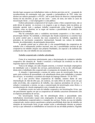 decisão logre assegurar aos trabalhadores todos os direitos previstos em lei – escapando do
reconhecimento da contratação nula que, segundo a jurisprudência do TST, reduz tais
direitos aos salários pactuados e o FGTS -, não se pode deixar de observar a impropriedade
técnica de tais decisões, já que, em tais casos – como, de resto, em todos os casos de
terceirização ilícita -, o real empregador é o ente público.
Embora plenamente compreensível tal reação contra o falso cooperativismo, não se
pode deixar de apontar os excessos e os exageros a que se chegou; tanto na prática, ao
pretender apontar todo e qualquer trabalho cooperativado como fraude à legislação
celetista; como na doutrina, ao se negar até mesmo a possibilidade de existência das
cooperativas de trabalho.
Não há contradição entre o verdadeiro movimento cooperativo e a luta contra a
precarização laboral. Na realidade, a eliminação das fraude-cooperativas se constitui hoje
no ponto central para a emersão das reais cooperativas de trabalho, seguidoras dos
princípios do movimento cooperativo internacional, baseado nos valores do trabalho
decente, da solidariedade e da participação democrática.
A questão central que se coloca não é a da compatibilidade das cooperativas de
trabalho com o ordenamento jurídico nacional, mas sim, a possibilidade concreta de que
cooperativas de trabalho atinjam suas próprias finalidades, em especial a da melhoria das
condições de vida e de trabalho de seus associados.
Trabalho cooperativado e trabalho subordinado
Como já se mencionou anteriormente, para a discriminação do verdadeiro trabalho
cooperativo das situações de fraude é essencial a verificação da existência ou não dos
requisitos típicos do trabalho assalariado.
Trata-se de indagar, em cada situação concreta, a eventual vinculação empregatícia
do trabalhador com o tomador dos serviços, particularmente se há ou não subordinação
direta entre o trabalhador dito cooperativado e os prepostos do tomador do serviço.
A situação é rigorosamente a mesma de outros casos de terceirização ilícita, nos
quais, pela existência de pessoalidade e de subordinação direta entre trabalhador e tomador
dos serviços, se reconhece a existência da relação de emprego (Súmula 331 do TST).
Se o caso envolve falsas cooperativas de trabalho, estamos diante de uma
intermediação de mão-de-obra que, em essência, em nada difere de outros casos em que
estão envolvidas, não cooperativas de trabalho, mas empresas prestadoras de serviço. A
solução é exatamente a mesma, ou seja, a caracterização da terceirização como ilícita e o
reconhecimento do vínculo empregatício com o tomador dos serviços.
A polêmica ocorre em casos de trabalho cooperativo em terceirizações lícitas, que
são precisamente aqueles em que as cooperativas de trabalho concorrem diretamente com
as empresas prestadoras de serviço.
Em terceirizações lícitas, não há subordinação direta e pessoalidade entre
trabalhadores terceirizados (sejam estes empregados da empresa prestadora de serviço,
sejam trabalhadores cooperativados) e o tomador dos serviços. Porém, no caso do trabalho
cooperativado, muitos autores questionam a própria possibilidade deste tipo de trabalho em
situações de terceirização lícita, já que sempre existe a subordinação inerente ao próprio
serviço a que submetem os trabalhadores no exercício de sua atividade produtiva. Segundo
 