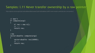 Samples: I.11 Never transfer ownership by a raw pointer
https://github.com/isocpp/CppCoreGuidelines/blob/master/CppCoreGuidelines.md#i11-never-transfer-ownership-by-a-raw-pointer-t
// don't
X* compute(args)
{
X* res = new X{};
// ...
return res;
}
//do
vector<double> compute(args)
{
vector<double> res(10000);
// ...
return res;
}
 