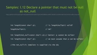 Samples: I.12 Declare a pointer that must not be null
as not_null
https://github.com/isocpp/CppCoreGuidelines/blob/master/CppCoreGuidelines.md#i12-declare-a-pointer-that-must-not-be-null-as-not_null
int length(const char* p); // is length(nullptr) valid?
length(nullptr); // OK?
int length(not_null<const char*> p);// better: p cannot be nullptr
int length(const char* p); // we must assume that p can be nullptr
//the not_null<T> template is supplied via the GSL
 