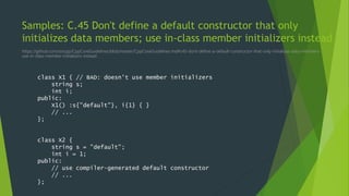 Samples: C.45 Don't define a default constructor that only
initializes data members; use in-class member initializers instead
https://github.com/isocpp/CppCoreGuidelines/blob/master/CppCoreGuidelines.md#c45-dont-define-a-default-constructor-that-only-initializes-data-members-
use-in-class-member-initializers-instead
class X1 { // BAD: doesn't use member initializers
string s;
int i;
public:
X1() :s{"default"}, i{1} { }
// ...
};
class X2 {
string s = "default";
int i = 1;
public:
// use compiler-generated default constructor
// ...
};
 